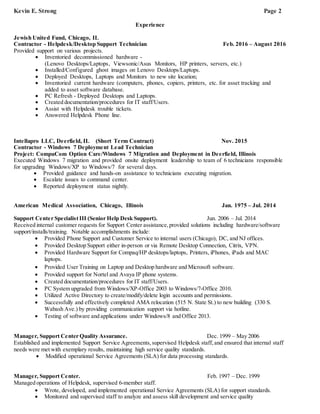 Kevin E. Strong Page 2
Experience
Jewish United Fund, Chicago, IL
Contractor - Helpdesk/Desktop Support Technician Feb. 2016 – August 2016
Provided support on various projects.
 Inventoried decommissioned hardware -
(Lenovo Desktops/Laptops, Viewsonic/Asus Monitors, HP printers, servers, etc.)
 Installed/Configured ghost images on Lenovo Desktops/Laptops.
 Deployed Desktops, Laptops and Monitors to new site location;
 Inventoried current hardware (computers, phones, copiers, printers, etc. for asset tracking and
added to asset software database.
 PC Refresh - Deployed Desktops and Laptops.
 Created documentation/procedures for IT staff/Users.
 Assist with Helpdesk trouble tickets.
 Answered Helpdesk Phone line.
Intellapro LLC, Deerfield, IL (Short Term Contract) Nov. 2015
Contractor - Windows 7 Deployment Lead Technician
Project: CompuCom Option Care/Windows 7 Migration and Deployment in Deerfield, Illinois
Executed Windows 7 migration and provided onsite deployment leadership to team of 6 technicians responsible
for upgrading Windows/XP to Windows/7 for several days.
 Provided guidance and hands-on assistance to technicians executing migration.
 Escalate issues to command center.
 Reported deployment status nightly.
American Medical Association, Chicago, Illinois Jan. 1975 – Jul. 2014
Support Center Specialist III (Senior Help Desk Support). Jun. 2006 – Jul. 2014
Received internal customer requests for Support Center assistance, provided solutions including hardware/software
support/installs/training. Notable accomplishments include:
 Provided Phone Support and Customer Service to internal users (Chicago), DC, and NJ offices.
 Provided Desktop Support either in-person or via Remote Desktop Connection, Citrix, VPN.
 Provided Hardware Support for Compaq/HP desktops/laptops, Printers, iPhones, iPads and MAC
laptops.
 Provided User Training on Laptop and Desktop hardware and Microsoft software.
 Provided support for Nortel and Avaya IP phone systems.
 Created documentation/procedures for IT staff/Users.
 PC System upgraded from Windows/XP-Office 2003 to Windows/7-Office 2010.
 Utilized Active Directory to create/modify/delete login accounts and permissions.
 Successfully and effectively completed AMA relocation (515 N. State St.) to new building (330 S.
Wabash Ave.) by providing communication support via hotline.
 Testing of software and applications under Windows/8 and Office 2013.
Manager, Support Center Quality Assurance. Dec. 1999 – May 2006
Established and implemented Support Service Agreements,supervised Helpdesk staff, and ensured that internal staff
needs were met with exemplary results, maintaining high service quality standards.
 Modified operational Service Agreements (SLA) for data processing standards.
Manager, Support Center. Feb. 1997 – Dec. 1999
Managed operations of Helpdesk, supervised 6-member staff.
 Wrote, developed, and implemented operational Service Agreements (SLA) for support standards.
 Monitored and supervised staff to analyze and assess skill development and service quality
Ce r t if ic a t io n , He lp d e s k Su p p o r t
 