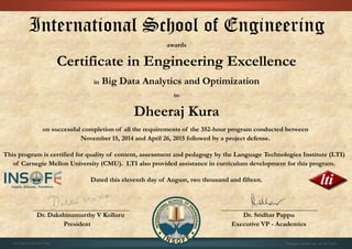 International School of Engineering
awards
Certificate in Engineering Excellence
in Big Data Analytics and Optimization
to
Dheeraj Kura
on successful completion of all the requirements of the 352-hour program conducted between
November 15, 2014 and April 26, 2015 followed by a project defense.
This program is certified for quality of content, assessment and pedagogy by the Language Technologies Institute (LTI)
of Carnegie Mellon University (CMU). LTI also provided assistance in curriculum development for this program.
Dated this eleventh day of August, two thousand and fifteen.
Dr. Dakshinamurthy V Kolluru Dr. Sridhar Pappu
President Executive VP - Academics
01CSE03/201505/402 Program details are on the back
 
