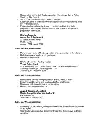 - Responsible for the daily food preparation (Dumplings, Spring Rolls,
Wontons, Flat Bread)
- Support the chef in the daily operation and work.
- Keep work area at all times in hygienic conditions according to the rules
set by the restaurant.
- Ensure the highest standards and consistent quality in the daily
preparation and keep up to date with the new products, recipes and
preparation techniques.
Kitchen Commis
Alegra Bar & Restaurant
Al Murooj Rotana Hotel
Dubai, U.A.E.
January 2012 – April 2012
Duties and Responsibilities:
- Perform basic tasks of food preparation and organization in the kitchen.
- Daily inventory of stocks and ingredients.
- Daily food preparation.
Kitchen Commis – Pantry Section
Vivere Suites Hotel
5102 Bridgeway Ave., corner Asean Drive, Filinvest Corporate City,
Alabang, Muntinlupa City Philippines 1781
January 2011 – October 2011
Duties and Responsibilities:
- Responsible for daily food preparation (Bread, Pizza, Cakes)
- Ensuring good hygiene and health and safety at all times.
- Measuring dish ingredients and portion sizes.
- Helping with deliveries of stock.
Airport Operation Assistant
Manila International Airport Authority
Paranaque City
June 2005 – January 2007
Duties and Responsibilities:
- Answering phone calls regarding estimated time of arrivals and departures
of the flights.
- Coordinate with respective department regarding flight delays and flight
specifics.
 