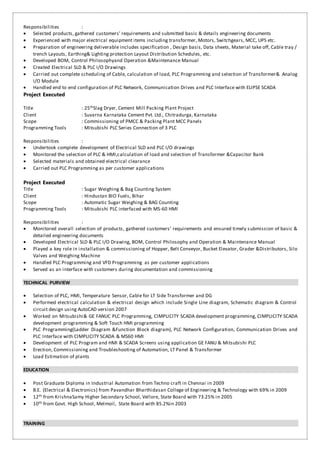 Responsibilities :
 Selected products, gathered customers’ requirements and submitted basic & details engineering documents
 Experienced with major electrical equipment items including transformer, Motors, Switchgears, MCC, UPS etc.
 Preparation of engineering deliverable includes specification , Design basis, Data sheets, Material take off, Cable tray /
trench Layouts, Earthing& Lighting protection Layout Distribution Schedules, etc.
 Developed BOM, Control Philosophyand Operation &Maintenance Manual
 Created Electrical SLD & PLC I/O Drawings
 Carried out complete scheduling of Cable, calculation of load, PLC Programming and selection of Transformer& Analog
I/O Module
 Handled end to end configuration of PLC Network, Communication Drives and PLC Interface with ELIPSE SCADA
Project Executed
Title : 25thSlag Dryer, Cement Mill Packing Plant Project
Client : Suvarna Karnataka Cement Pvt. Ltd., Chitradurga, Karnataka
Scope : Commissioning of PMCC & Packing Plant MCC Panels
Programming Tools : Mitsubishi PLC Series Connection of 3 PLC
Responsibilities :
 Undertook complete development of Electrical SLD and PLC I/O drawings
 Monitored the selection of PLC & HMI,calculation of load and selection of Transformer &Capacitor Bank
 Selected materials and obtained electrical clearance
 Carried out PLC Programming as per customer applications
Project Executed
Title : Sugar Weighing & Bag Counting System
Client : Hindustan BIO Fuels, Bihar
Scope : Automatic Sugar Weighing & BAG Counting
Programming Tools : Mitsubishi PLC interfaced with MS-60 HMI
Responsibilities :
 Monitored overall selection of products, gathered customers’ requirements and ensured timely submission of basic &
detailed engineering documents
 Developed Electrical SLD & PLC I/O Drawing, BOM, Control Philosophy and Operation & Maintenance Manual
 Played a key role in installation & commissioning of Hopper, Belt Conveyor, Bucket Elevator, Grader &Distributors, Silo
Valves and Weighing Machine
 Handled PLC Programming and VFD Programming as per customer applications
 Served as an interface with customers during documentation and commissioning
TECHNICAL PURVIEW
 Selection of PLC, HMI, Temperature Sensor, Cable for LT Side Transformer and DG
 Performed electrical calculation & electrical design which include Single Line diagram, Schematic diagram & Control
circuit design using AutoCAD version 2007
 Worked on Mitsubishi& GE FANUC PLC Programming, CIMPLICITY SCADA development programming, CIMPLICITY SCADA
development programming & Soft Touch HMI programming
 PLC Programming(Ladder Diagram &Function Block diagram), PLC Network Configuration, Communication Drives and
PLC Interface with CIMPLICITY SCADA & MS60 HMI
 Development of PLC Program and HMI & SCADA Screens using application GE FANU & Mitsubishi PLC
 Erection, Commissioning and Troubleshooting of Automation, LT Panel & Transformer
 Load Estimation of plants
EDUCATION
 Post Graduate Diploma in Industrial Automation from Techno craft in Chennai in 2009
 B.E. (Electrical & Electronics) from Pavandhar Bharthidasan College of Engineering & Technology with 69% in 2009
 12th from KrishnaSamy Higher Secondary School, Vellore, State Board with 73.25% in 2005
 10th from Govt. High School, Melmoil, State Board with 85.2%in 2003
TRAINING
 