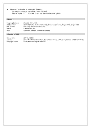  Industrial Certification in automation, 6 month
Technocraft Industrial Automation Center.Chennai.
Details Topics: PLC’s, SCADA, Drives and Distributed control System
IT SKILLS
Designing Software : AutoCAD 2004, 2007
PLC Controller : GE FANU(Proficy Machine Edition6.0), Mitsubishi (FX Series, Nexgen 2000, Nexgen 5000)
HMI Terminal : Messunge (Soft Touch& Soft Line)
SCADA : CIMPLICITY SCADA
VFDs : Danffosys, Siemens, Drives Programming
PERSONAL DETAILS
Date of Birth : 12th April 1988
Address : Salai Mari Amman Kovil Street, OppositeNew Library, K.V. Kuppam, Vellore - 63000, Tamil Nadu
Languages Known : Tamil, Kannada, English and Hindi
 