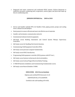 • Diagnosed and repair commercial and residential HVAC systems. Follows blueprints to
install the necessary condensing units, evaporators, motors, pipes, and ducts that make up
the air-conditioning units.
JOHNSON CONTROLS Inc. 2005 to 2010
• Service and installer multiple RTU, Air Handlers Units, piping system, pumps and cooling
tower, exhaust fan and dampers.
• Sized projects to ensure efficientand most cost effectiveuse of materials.
• Installer and terminates communication network.
• Commissioned Johnson Controls equipment.
• Self-study course Building Automation and Control System Metasys Supervisory
Controllers.
• Self-study course Air Handling Unit Controls Systems.
• Commissioning Field Equipment Controller (FEC).
• Self-study course personal computer fundamentals.
• Self-study course HVAC Introduction.
• Programming field equipment controller (FEC) systems withCCT tree.
• Self-study course Systems technicians & electricalinstallers.
• Self-study course lockout/TagoutElectricalSafety Training.
• C-7068-EN Systems installation and Commissioning Fundamentals course.
• Self-study course Room Schedules C-8048.
EDUCATION: 2012 Everest Institute
Diploma and certified EPA Universal I, II, III.
CERTIFICATE No. 673123609690.
Certified in the safe handling of R-410A.
 