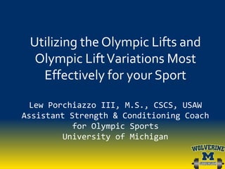 Utilizing the Olympic Lifts and
Olympic LiftVariations Most
Effectively for your Sport
Lew Porchiazzo III, M.S., CSCS, USAW
Assistant Strength & Conditioning Coach
for Olympic Sports
University of Michigan
 