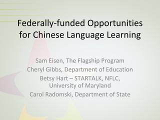 Federally-funded Opportunities
for Chinese Language Learning

     Sam Eisen, The Flagship Program
  Cheryl Gibbs, Department of Education
      Betsy Hart – STARTALK, NFLC,
          University of Maryland
   Carol Radomski, Department of State
 