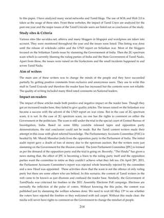 In this paper, I have analyzed many social networks and Tamil blogs. The use of SOA and Web 2.0 is
taken as the usage of these sites. From these websites, the impact of Tamil Users are analyzed for the
past one year and the major issues of the Tamil Unicode users are listed out as conclusion of the study.

Study sites & Criteria
Various sites like savukku.net, athirvu and many bloggers in blogspot and wordpress are taken into
account. They were monitored throughout the year and the issues were listed. This listing was done
until the release of wikileaks cables and the UNO report on Srilankan war. Most of the bloggers
focused on the Srilankan Tamils issue by slamming the Governement of India. Then the 2G spectrum
scam which is currently blaming the ruling parties of India and the State Government of Tamil Nadu.
Apart from these, the issues were raised on the byelections and the small incidents happened in and
across Tamil Nadu.

Aim of writers
The main aim of these writers was to change the minds of the people and they have succeeded
partially by getting positive comments from exclusive and anonymous users. They use to write this
stuff in Tamil Unicode and therefore the reader base has increased but the contents were not reliable.
The quality of writing included many third rated comments on National leaders.

Impact on readers
The impact of these articles made both positive and negative impact on the reader base. Though they
got an increased reader base, they failed to give quality articles. The issues raised on the Srilankan war
became a success with the advent of the UNO report on war crime. But in the case of 2G spectrum
scam, it is not. In the case of 2G spectrum scam, no one has the rights to comment on either the
Government or the politicians. The scam is still under the trial in the special court of Central Bureau of
Investigation, India. Based on some filthy youtube released tapes and opposition party
demonstrations, the real conclusion could not be made. But the Tamil content writers made their
attempt in this issue with ghost referred knowledge. The Parliamentary Accounts Committee (PAC) is
headed by Mr. Murali Manohar Joshi from the opposition party in the Parliament of India. The initial
audit report gave a doubt of loss of money due to the spectrum auction. But the writers were just
slamming on the Government for the illusion created. The Joint Parliament Committee (JPC) is formed
as per the demand of the opposition party and the trial is going on. Recently, “The Hindu” has given a
news stating that, the effect of JPC is becoming a boon to the ruling party itself and the opposition
parties want the committee to retire as they couldn’t achieve what they felt too. On April 28th, 2011,
the Parliament Accounts Committee’s report was rejected whole heartedly rejected by the committee
and a new Head was appointed. These activities show that the scam is not the offence of only ruling
party but there are some others who are behind. In this scenario, the content of Tamil writers in the
web came to be known as just illusions and confused the reader base. Similarly, the Government of
TamilNadu was criticized for freebies in the 2011 Assembly Elections Poll campaign. Elections are
normally the reflection of the pulse of voters. Without knowing the this pulse, the content was
published just by slamming the welfare schemes done. We need to wait till May 13th to see whether
the voters have rejected the freebies or they welcomed with red carpet. Without this made clear, the
media will never have rights to comment on the Government to change the mindset of people.

                                                  214
 
