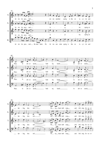 3

     
     35
                                                                           
S.            
                
                                                                                                                    
                                                                                                                       

                                                                                                                                                 
            let    me   be your      star!                                 Let      me seewhat           spring       is like    on          Ju - pi - ter and

                                                                                                 
A.
                                                                                                                                            
        me be your star! 
                                                                                                                                        
            let                    Ju  -  - pi  -                                                                                           ter,      spring on

T.                                           
      let me be your star!
                                                                                                                                                 
               
                                   Ju  -  - pi  -                                                                                           ter,      spring on
                                   
                                           
                                                                                                                                            
B.
                                                                                                                                                 
            let    me   be your      star!    Ba dam dam!       Oh,        let      me see        what spring is         like    on          Ju - pi - ter and




                                      
     40

S.                                                                                                                                  
                                                                                                                                     
           Mars.          In      oth - er   words,                 hold            my        hand!                             In         oth - er   words,
                                                                                                                                           
                                                                                                                               
                                                                                                                              
A.


                                                                                 
                          In      oth - er   words,                 hold            my        hand!                             In         oth - er   words,
                                                                                              
           Mars.

                                                                                                                              
     Mars.
T.
                                                                                                                                             
                          In
                                                                                                                            
                                  oth - er   words,                 hold            my        hand!                             In         oth - er   words,
                                                                                                                                            
                                     gliss.  
B.
                     
                                     
                                                                                                                                             
           Mars.          In      oth - er   words,                 hold            my        hand!                             In         oth - er   words,




                                                                                   
     46
                                                                                                                                          
                                                                                                                                             3
S.                                                                                   
                                                     
                                                                                                  
                   dar - ling,     kiss      me!                             Fill        my     heart with   song,                   and    let's sing for - ev - er

                                                                                                                                          
                                                                                                                                                             3
                                                                                           
                                                                            
A.



                                                                                                                              3 
                                                                                                                                            
                   dar - ling,     kiss      me!                             Fill my heart with song,                                and    let's sing for - ev - er

                                                                                       
         
T.


                                                                                                                                        3 
                             
             dar        - ling,    kiss      me!                             Fill        my     heart with   song,                   and    let's sing for - ev - er
                                                                                                                                           
B.
                                                                                 
                                                                                          
                   dar - ling,     kiss      me!                             Fill        my     heart with   song,                   and    let's sing for - ev - er
 