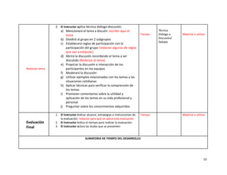 Redactar tema
2. El instructor aplica técnica diálogo-discusión:
a) Mencionará el tema a discutir: escribir aquí el
tema
b) Dividirá al grupo en 2 subgrupos
c) Establecerá reglas de participación con la
participación del grupo (redactar algunas de reglas
que van a estipular)
d) Abrirá la discusión recordando el tema a ser
discutido (Redactar el tema)
e) Propiciar la discusión e interacción de los
participantes en los equipos
f) Moderará la discusión
g) Utilizar ejemplos relacionados con los temas y las
situaciones cotidianas
h) Aplicar técnicas para verificar la comprensión de
los temas
i) Promover comentarios sobre la utilidad y
aplicación de los temas en su vida profesional y
personal
j) Preguntar sobre los conocimientos adquiridos
Tiempo
Técnica
Diálogo o
Discusión/
Debate
Material a utilizar
Evaluación
Final
1. El instructor indicar alcance, estrategias e instrucciones de
la evaluación: redactar para qué se aplica esta evaluación
2. El instructor indica el tiempo para realizar la evaluación:
3. El instructor aclara las dudas que se presenten
Tiempo Material a utilizar
SUMATORIA DE TIEMPO DEL DESARROLLO:
10
 