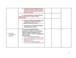 2) El instructor presenta los objetivos del curso
PRESENTAR LOS OBJETIVOS PARTICULARES
EXPLICA A LOS PARTICIPANTES EL CONTEXTO
GENERAL DEL CURSO.
3) El instructor Menciona el temario del curso
PROCURAR QUE SEAN 1 O 2 TEMAS x TÉCNICA
INSTRUCCIONAL
4) El instructor explica los beneficios del curso y
su relación con la experiencia laboral y
personal. (Redactar beneficios)
5. El instructor crea un ambiente participativo
mediante preguntas al grupo.
6.
3. Momentos e
Instrumentos de
Evaluación
6.- El instructor especifica el tipo de
evaluaciones a realizar, los instrumentos a
utilizar, el momento de aplicarlos y los
criterios a utilizar y el alcance o propósito de
cada evaluación.
a. Evaluación de Diagnóstico (Redactar
instrumento) al inicio del Curso-Taller (valor) %
b. Evaluación Formativa (Redactar instrumento)
intermedia (valor) %
c. Evaluación final o Sumativa (Redactar
instrumento) al final del Curso-Taller. (Valor) %
6
 