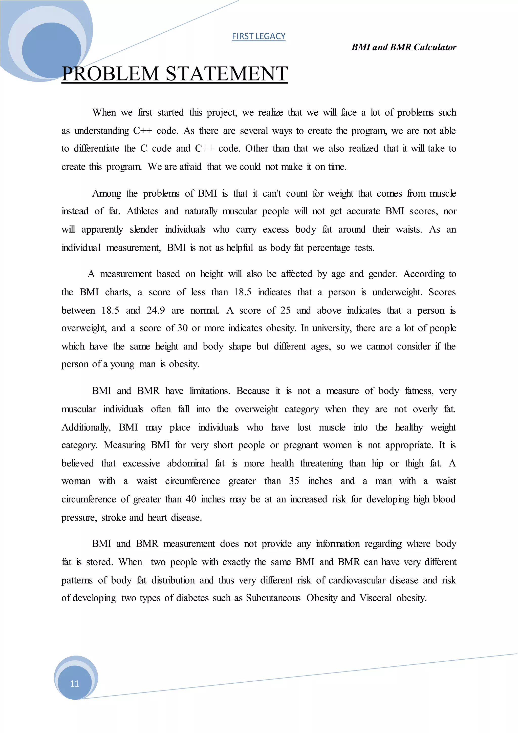 FIRST LEGACY
BMI and BMR Calculator
11
PROBLEM STATEMENT
When we first started this project, we realize that we will face a lot of problems such
as understanding C++ code. As there are several ways to create the program, we are not able
to differentiate the C code and C++ code. Other than that we also realized that it will take to
create this program. We are afraid that we could not make it on time.
Among the problems of BMI is that it can't count for weight that comes from muscle
instead of fat. Athletes and naturally muscular people will not get accurate BMI scores, nor
will apparently slender individuals who carry excess body fat around their waists. As an
individual measurement, BMI is not as helpful as body fat percentage tests.
A measurement based on height will also be affected by age and gender. According to
the BMI charts, a score of less than 18.5 indicates that a person is underweight. Scores
between 18.5 and 24.9 are normal. A score of 25 and above indicates that a person is
overweight, and a score of 30 or more indicates obesity. In university, there are a lot of people
which have the same height and body shape but different ages, so we cannot consider if the
person of a young man is obesity.
BMI and BMR have limitations. Because it is not a measure of body fatness, very
muscular individuals often fall into the overweight category when they are not overly fat.
Additionally, BMI may place individuals who have lost muscle into the healthy weight
category. Measuring BMI for very short people or pregnant women is not appropriate. It is
believed that excessive abdominal fat is more health threatening than hip or thigh fat. A
woman with a waist circumference greater than 35 inches and a man with a waist
circumference of greater than 40 inches may be at an increased risk for developing high blood
pressure, stroke and heart disease.
BMI and BMR measurement does not provide any information regarding where body
fat is stored. When two people with exactly the same BMI and BMR can have very different
patterns of body fat distribution and thus very different risk of cardiovascular disease and risk
of developing two types of diabetes such as Subcutaneous Obesity and Visceral obesity.
 