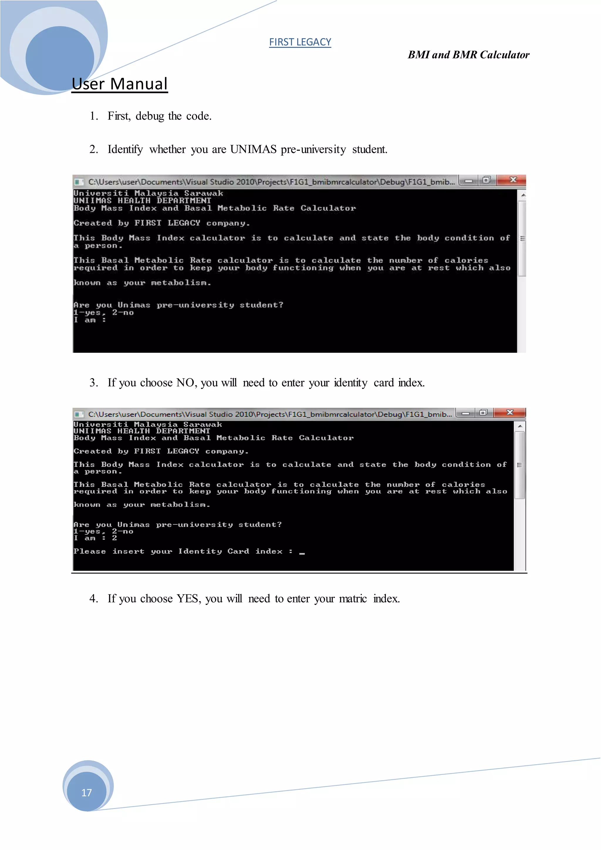 FIRST LEGACY
BMI and BMR Calculator
17
User Manual
1. First, debug the code.
2. Identify whether you are UNIMAS pre-university student.
3. If you choose NO, you will need to enter your identity card index.
4. If you choose YES, you will need to enter your matric index.
 