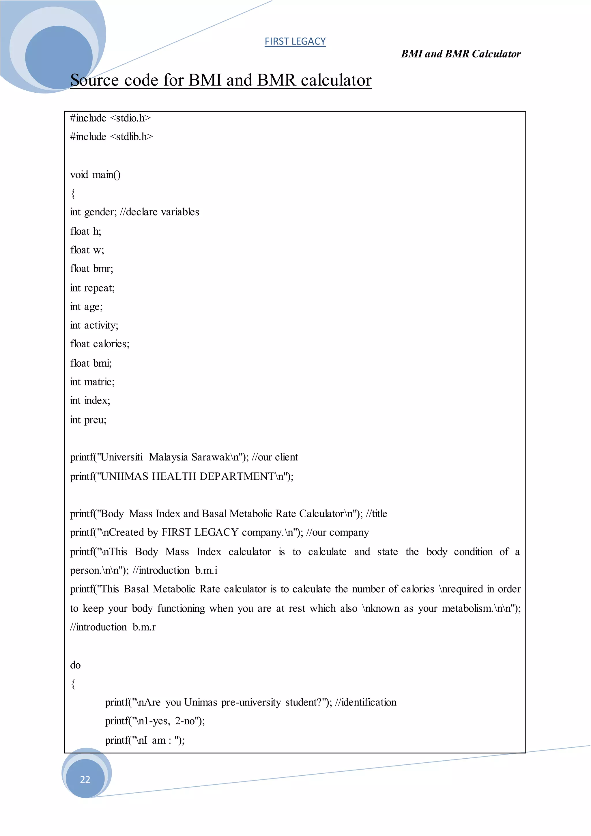 FIRST LEGACY
BMI and BMR Calculator
22
Source code for BMI and BMR calculator
#include <stdio.h>
#include <stdlib.h>
void main()
{
int gender; //declare variables
float h;
float w;
float bmr;
int repeat;
int age;
int activity;
float calories;
float bmi;
int matric;
int index;
int preu;
printf("Universiti Malaysia Sarawakn"); //our client
printf("UNIIMAS HEALTH DEPARTMENTn");
printf("Body Mass Index and Basal Metabolic Rate Calculatorn"); //title
printf("nCreated by FIRST LEGACY company.n"); //our company
printf("nThis Body Mass Index calculator is to calculate and state the body condition of a
person.nn"); //introduction b.m.i
printf("This Basal Metabolic Rate calculator is to calculate the number of calories nrequired in order
to keep your body functioning when you are at rest which also nknown as your metabolism.nn");
//introduction b.m.r
do
{
printf("nAre you Unimas pre-university student?"); //identification
printf("n1-yes, 2-no");
printf("nI am : ");
 