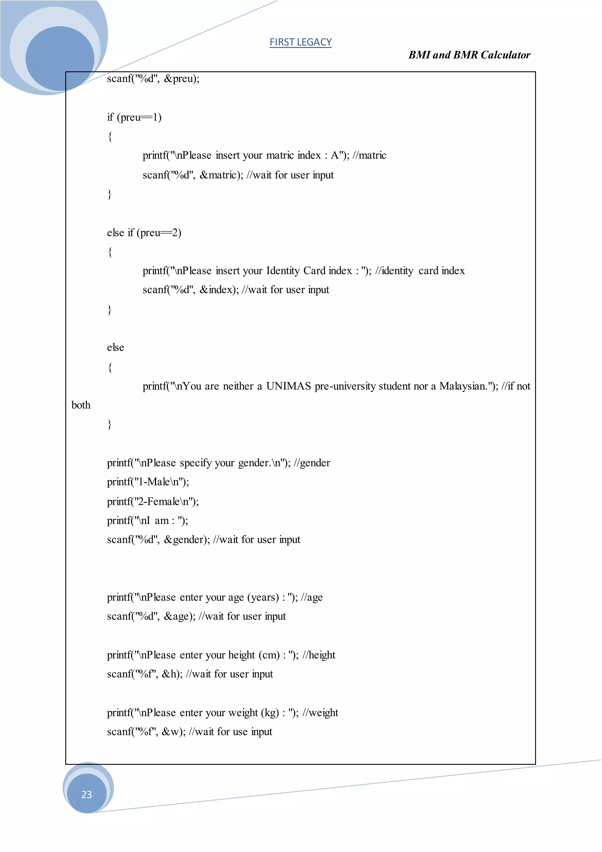 FIRST LEGACY
BMI and BMR Calculator
23
scanf("%d", &preu);
if (preu==1)
{
printf("nPlease insert your matric index : A"); //matric
scanf("%d", &matric); //wait for user input
}
else if (preu==2)
{
printf("nPlease insert your Identity Card index : "); //identity card index
scanf("%d", &index); //wait for user input
}
else
{
printf("nYou are neither a UNIMAS pre-university student nor a Malaysian."); //if not
both
}
printf("nPlease specify your gender.n"); //gender
printf("1-Malen");
printf("2-Femalen");
printf("nI am : ");
scanf("%d", &gender); //wait for user input
printf("nPlease enter your age (years) : "); //age
scanf("%d", &age); //wait for user input
printf("nPlease enter your height (cm) : "); //height
scanf("%f", &h); //wait for user input
printf("nPlease enter your weight (kg) : "); //weight
scanf("%f", &w); //wait for use input
 
