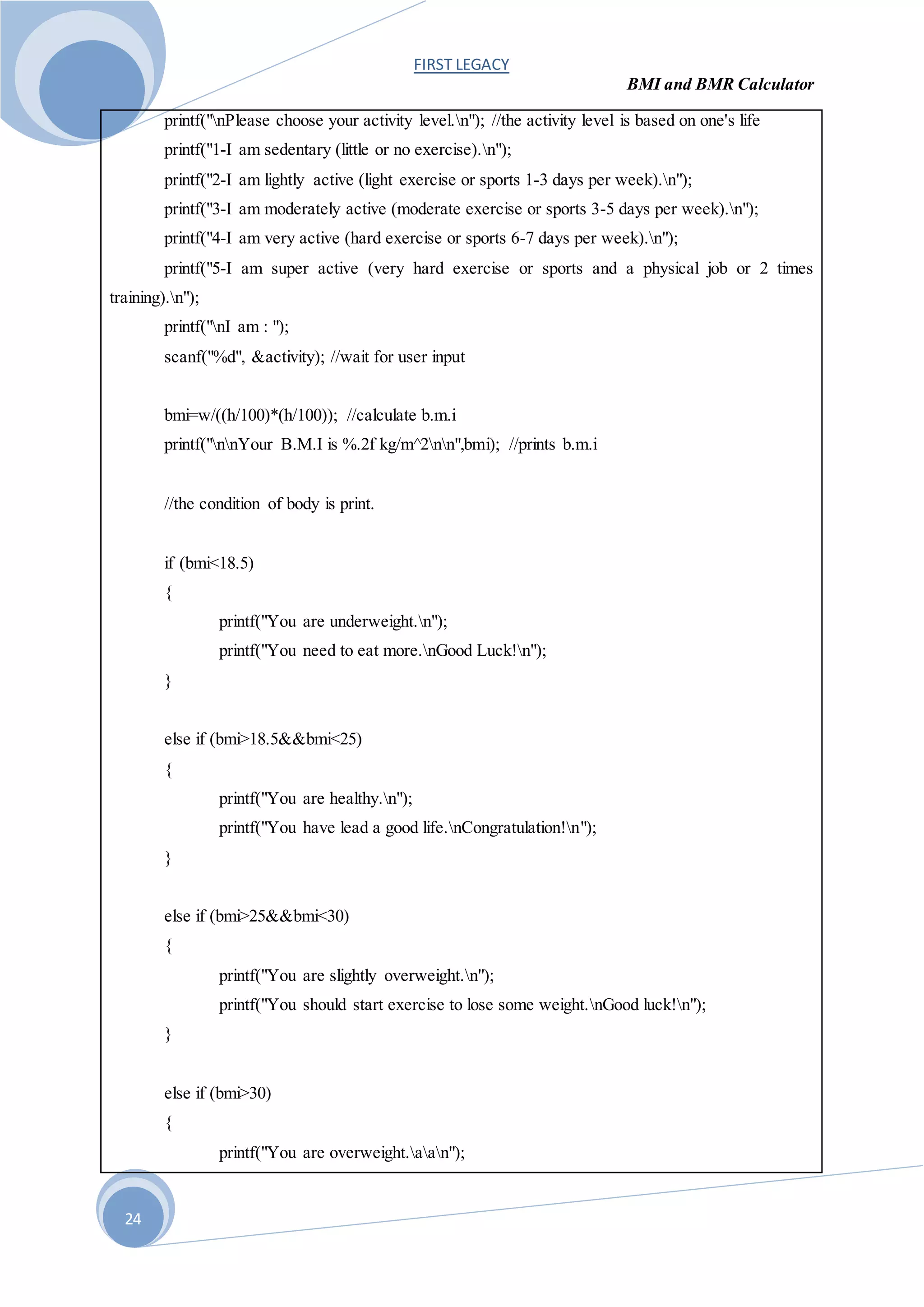 FIRST LEGACY
BMI and BMR Calculator
24
printf("nPlease choose your activity level.n"); //the activity level is based on one's life
printf("1-I am sedentary (little or no exercise).n");
printf("2-I am lightly active (light exercise or sports 1-3 days per week).n");
printf("3-I am moderately active (moderate exercise or sports 3-5 days per week).n");
printf("4-I am very active (hard exercise or sports 6-7 days per week).n");
printf("5-I am super active (very hard exercise or sports and a physical job or 2 times
training).n");
printf("nI am : ");
scanf("%d", &activity); //wait for user input
bmi=w/((h/100)*(h/100)); //calculate b.m.i
printf("nnYour B.M.I is %.2f kg/m^2nn",bmi); //prints b.m.i
//the condition of body is print.
if (bmi<18.5)
{
printf("You are underweight.n");
printf("You need to eat more.nGood Luck!n");
}
else if (bmi>18.5&&bmi<25)
{
printf("You are healthy.n");
printf("You have lead a good life.nCongratulation!n");
}
else if (bmi>25&&bmi<30)
{
printf("You are slightly overweight.n");
printf("You should start exercise to lose some weight.nGood luck!n");
}
else if (bmi>30)
{
printf("You are overweight.aan");
 