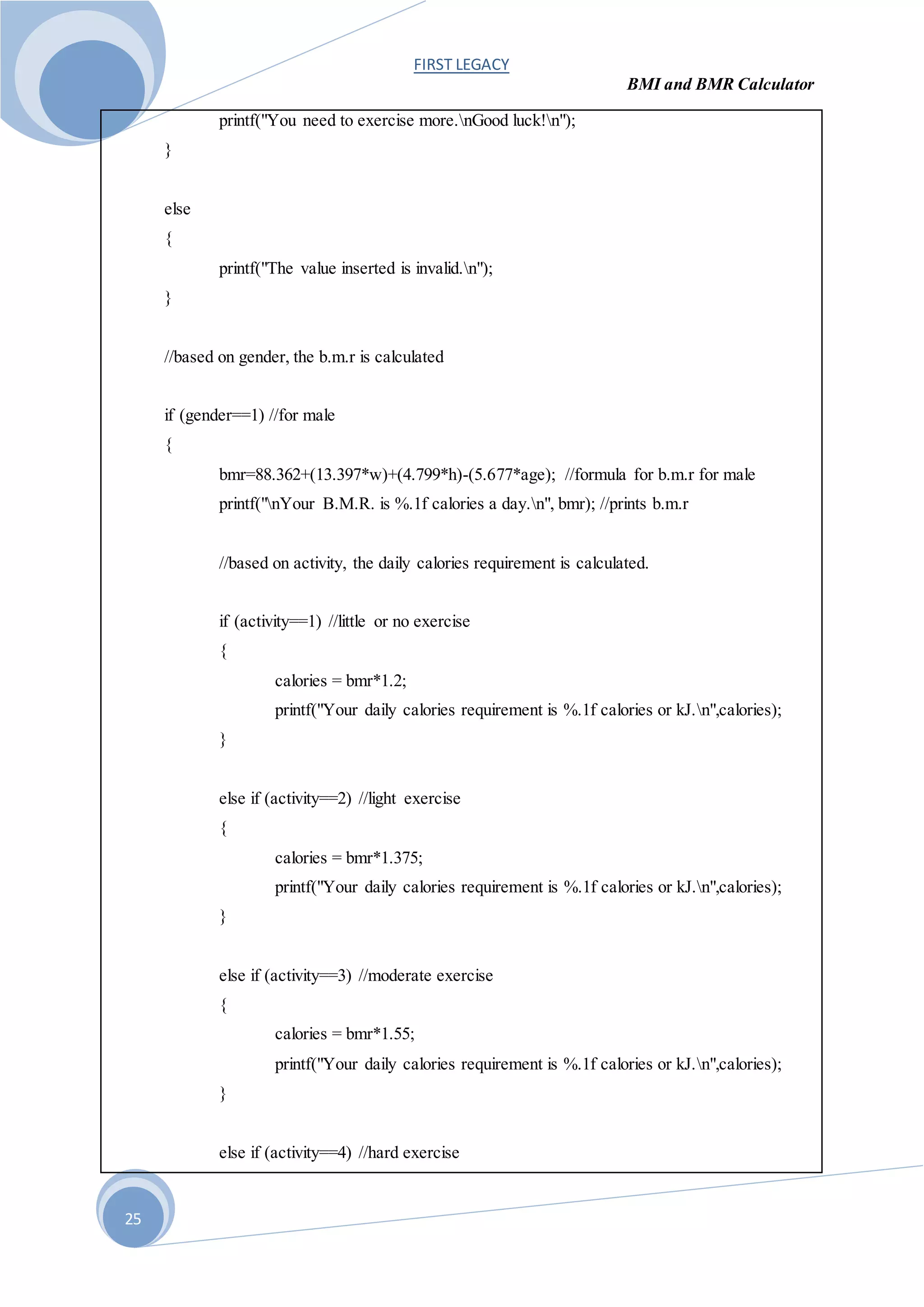 FIRST LEGACY
BMI and BMR Calculator
25
printf("You need to exercise more.nGood luck!n");
}
else
{
printf("The value inserted is invalid.n");
}
//based on gender, the b.m.r is calculated
if (gender==1) //for male
{
bmr=88.362+(13.397*w)+(4.799*h)-(5.677*age); //formula for b.m.r for male
printf("nYour B.M.R. is %.1f calories a day.n", bmr); //prints b.m.r
//based on activity, the daily calories requirement is calculated.
if (activity==1) //little or no exercise
{
calories = bmr*1.2;
printf("Your daily calories requirement is %.1f calories or kJ.n",calories);
}
else if (activity==2) //light exercise
{
calories = bmr*1.375;
printf("Your daily calories requirement is %.1f calories or kJ.n",calories);
}
else if (activity==3) //moderate exercise
{
calories = bmr*1.55;
printf("Your daily calories requirement is %.1f calories or kJ.n",calories);
}
else if (activity==4) //hard exercise
 