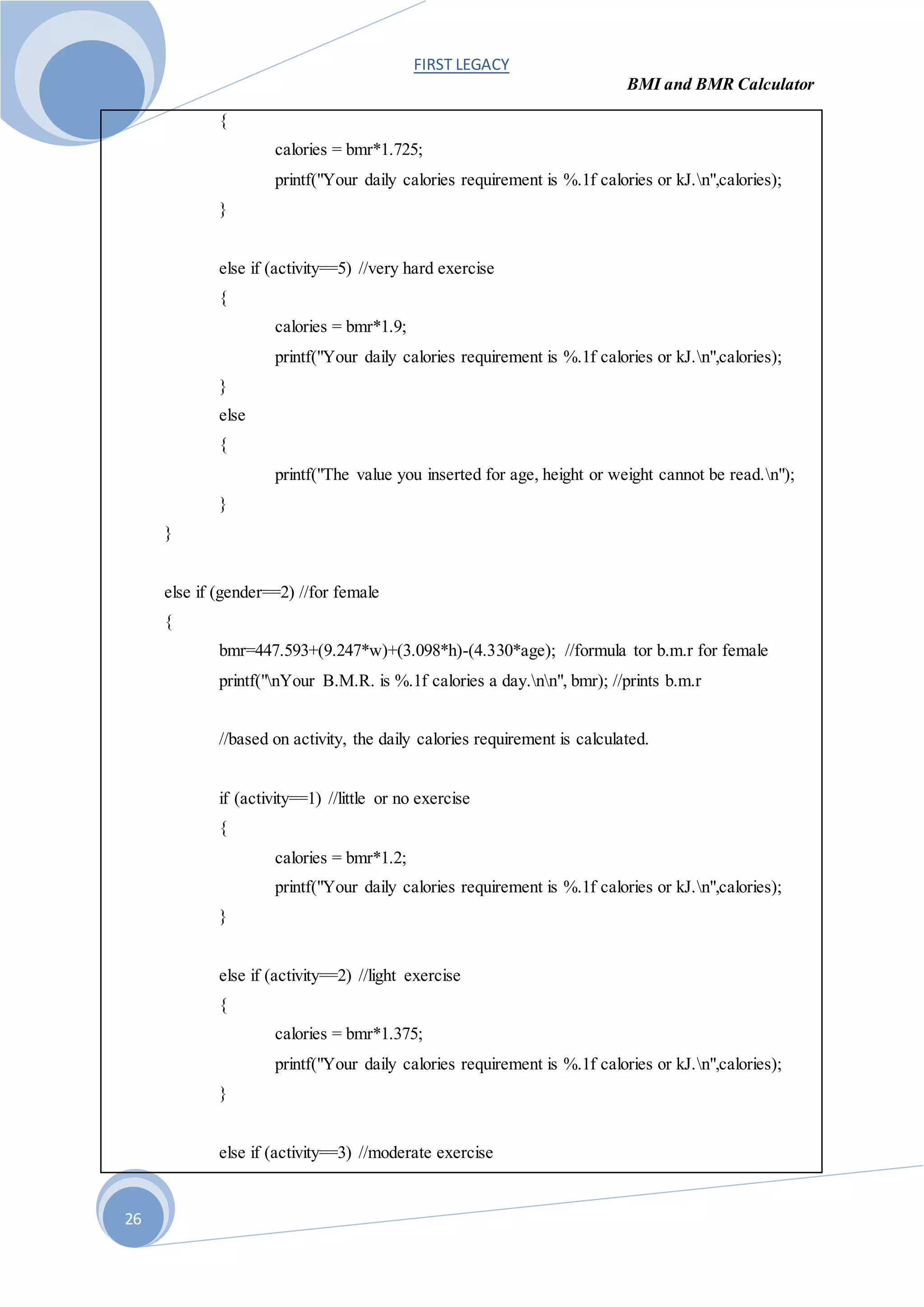 FIRST LEGACY
BMI and BMR Calculator
26
{
calories = bmr*1.725;
printf("Your daily calories requirement is %.1f calories or kJ.n",calories);
}
else if (activity==5) //very hard exercise
{
calories = bmr*1.9;
printf("Your daily calories requirement is %.1f calories or kJ.n",calories);
}
else
{
printf("The value you inserted for age, height or weight cannot be read.n");
}
}
else if (gender==2) //for female
{
bmr=447.593+(9.247*w)+(3.098*h)-(4.330*age); //formula tor b.m.r for female
printf("nYour B.M.R. is %.1f calories a day.nn", bmr); //prints b.m.r
//based on activity, the daily calories requirement is calculated.
if (activity==1) //little or no exercise
{
calories = bmr*1.2;
printf("Your daily calories requirement is %.1f calories or kJ.n",calories);
}
else if (activity==2) //light exercise
{
calories = bmr*1.375;
printf("Your daily calories requirement is %.1f calories or kJ.n",calories);
}
else if (activity==3) //moderate exercise
 