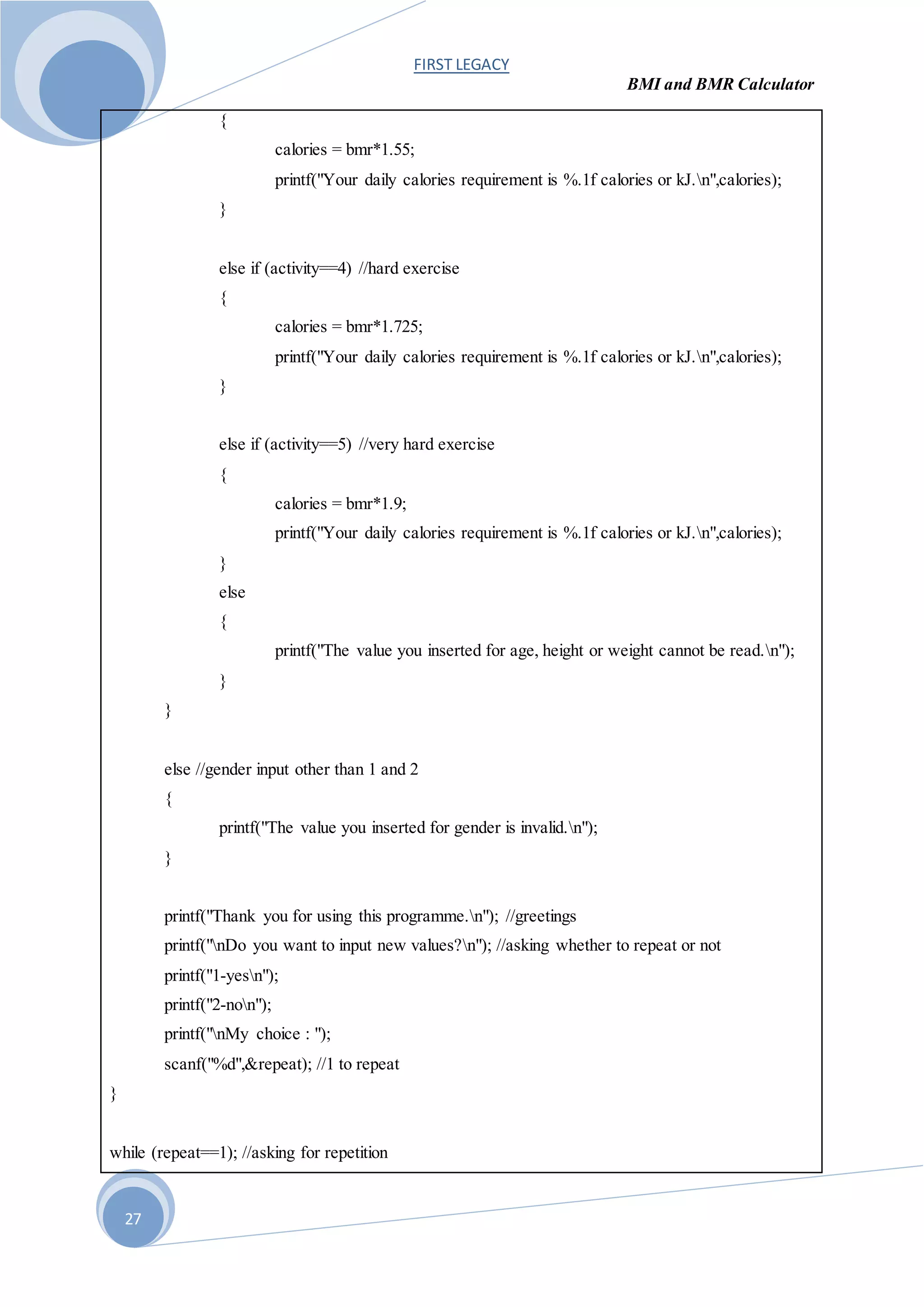 FIRST LEGACY
BMI and BMR Calculator
27
{
calories = bmr*1.55;
printf("Your daily calories requirement is %.1f calories or kJ.n",calories);
}
else if (activity==4) //hard exercise
{
calories = bmr*1.725;
printf("Your daily calories requirement is %.1f calories or kJ.n",calories);
}
else if (activity==5) //very hard exercise
{
calories = bmr*1.9;
printf("Your daily calories requirement is %.1f calories or kJ.n",calories);
}
else
{
printf("The value you inserted for age, height or weight cannot be read.n");
}
}
else //gender input other than 1 and 2
{
printf("The value you inserted for gender is invalid.n");
}
printf("Thank you for using this programme.n"); //greetings
printf("nDo you want to input new values?n"); //asking whether to repeat or not
printf("1-yesn");
printf("2-non");
printf("nMy choice : ");
scanf("%d",&repeat); //1 to repeat
}
while (repeat==1); //asking for repetition
 