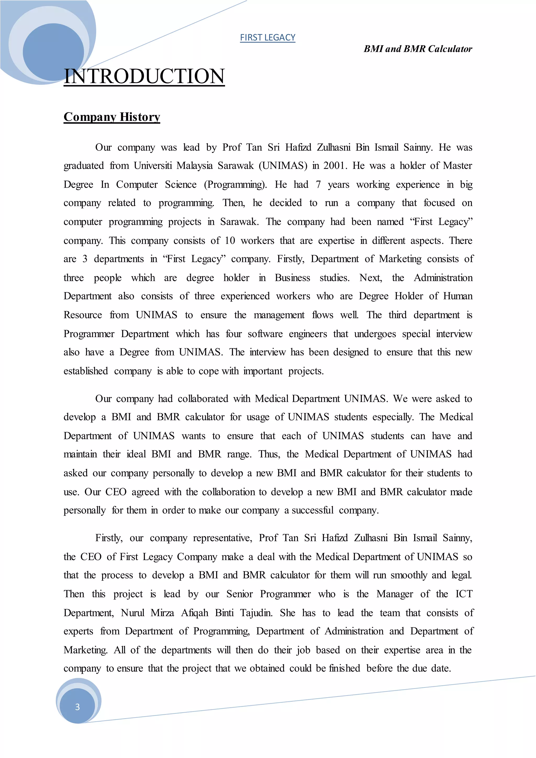 FIRST LEGACY
BMI and BMR Calculator
3
INTRODUCTION
Company History
Our company was lead by Prof Tan Sri Hafizd Zulhasni Bin Ismail Sainny. He was
graduated from Universiti Malaysia Sarawak (UNIMAS) in 2001. He was a holder of Master
Degree In Computer Science (Programming). He had 7 years working experience in big
company related to programming. Then, he decided to run a company that focused on
computer programming projects in Sarawak. The company had been named “First Legacy”
company. This company consists of 10 workers that are expertise in different aspects. There
are 3 departments in “First Legacy” company. Firstly, Department of Marketing consists of
three people which are degree holder in Business studies. Next, the Administration
Department also consists of three experienced workers who are Degree Holder of Human
Resource from UNIMAS to ensure the management flows well. The third department is
Programmer Department which has four software engineers that undergoes special interview
also have a Degree from UNIMAS. The interview has been designed to ensure that this new
established company is able to cope with important projects.
Our company had collaborated with Medical Department UNIMAS. We were asked to
develop a BMI and BMR calculator for usage of UNIMAS students especially. The Medical
Department of UNIMAS wants to ensure that each of UNIMAS students can have and
maintain their ideal BMI and BMR range. Thus, the Medical Department of UNIMAS had
asked our company personally to develop a new BMI and BMR calculator for their students to
use. Our CEO agreed with the collaboration to develop a new BMI and BMR calculator made
personally for them in order to make our company a successful company.
Firstly, our company representative, Prof Tan Sri Hafizd Zulhasni Bin Ismail Sainny,
the CEO of First Legacy Company make a deal with the Medical Department of UNIMAS so
that the process to develop a BMI and BMR calculator for them will run smoothly and legal.
Then this project is lead by our Senior Programmer who is the Manager of the ICT
Department, Nurul Mirza Afiqah Binti Tajudin. She has to lead the team that consists of
experts from Department of Programming, Department of Administration and Department of
Marketing. All of the departments will then do their job based on their expertise area in the
company to ensure that the project that we obtained could be finished before the due date.
 