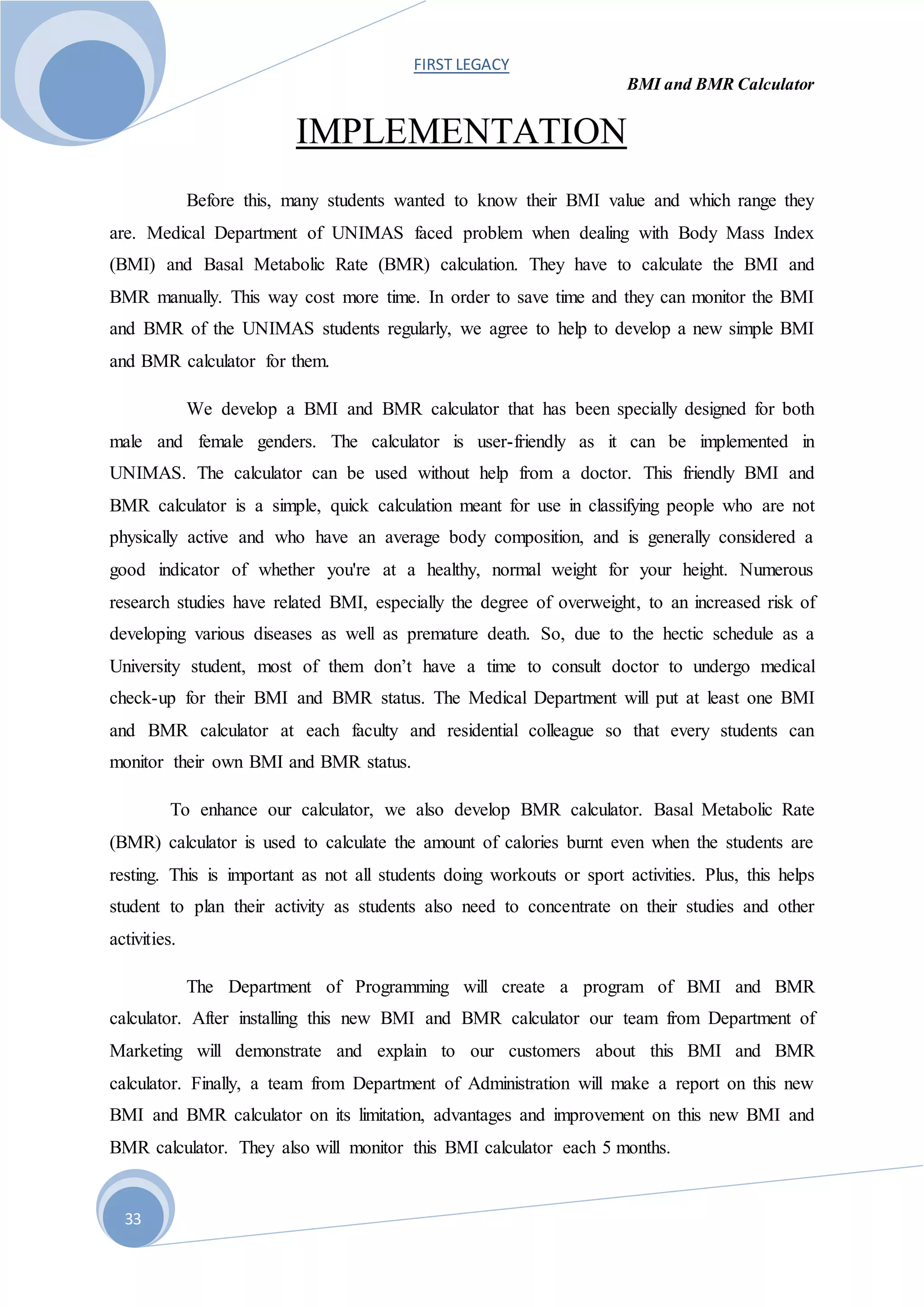 FIRST LEGACY
BMI and BMR Calculator
33
IMPLEMENTATION
Before this, many students wanted to know their BMI value and which range they
are. Medical Department of UNIMAS faced problem when dealing with Body Mass Index
(BMI) and Basal Metabolic Rate (BMR) calculation. They have to calculate the BMI and
BMR manually. This way cost more time. In order to save time and they can monitor the BMI
and BMR of the UNIMAS students regularly, we agree to help to develop a new simple BMI
and BMR calculator for them.
We develop a BMI and BMR calculator that has been specially designed for both
male and female genders. The calculator is user-friendly as it can be implemented in
UNIMAS. The calculator can be used without help from a doctor. This friendly BMI and
BMR calculator is a simple, quick calculation meant for use in classifying people who are not
physically active and who have an average body composition, and is generally considered a
good indicator of whether you're at a healthy, normal weight for your height. Numerous
research studies have related BMI, especially the degree of overweight, to an increased risk of
developing various diseases as well as premature death. So, due to the hectic schedule as a
University student, most of them don’t have a time to consult doctor to undergo medical
check-up for their BMI and BMR status. The Medical Department will put at least one BMI
and BMR calculator at each faculty and residential colleague so that every students can
monitor their own BMI and BMR status.
To enhance our calculator, we also develop BMR calculator. Basal Metabolic Rate
(BMR) calculator is used to calculate the amount of calories burnt even when the students are
resting. This is important as not all students doing workouts or sport activities. Plus, this helps
student to plan their activity as students also need to concentrate on their studies and other
activities.
The Department of Programming will create a program of BMI and BMR
calculator. After installing this new BMI and BMR calculator our team from Department of
Marketing will demonstrate and explain to our customers about this BMI and BMR
calculator. Finally, a team from Department of Administration will make a report on this new
BMI and BMR calculator on its limitation, advantages and improvement on this new BMI and
BMR calculator. They also will monitor this BMI calculator each 5 months.
 