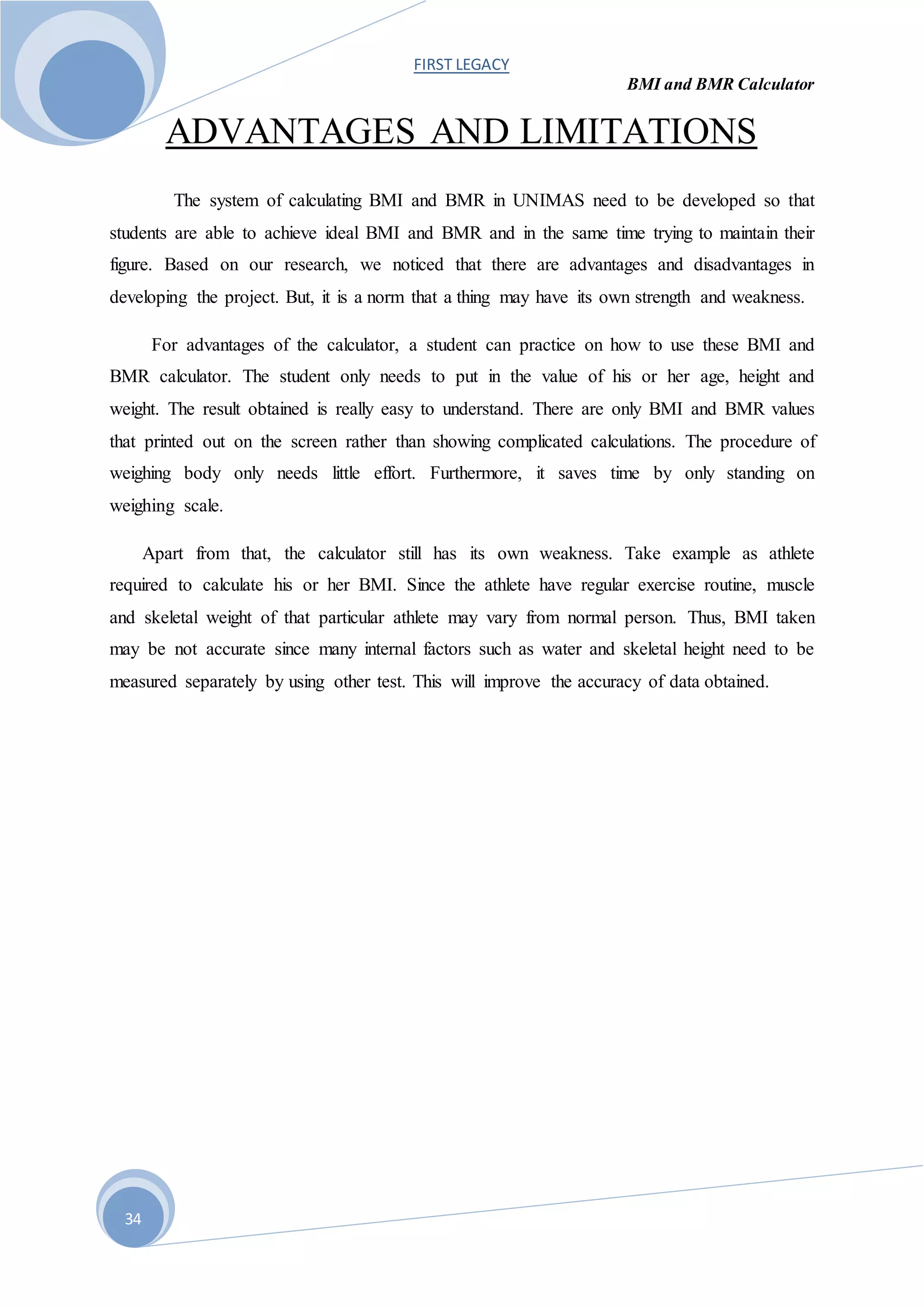 FIRST LEGACY
BMI and BMR Calculator
34
ADVANTAGES AND LIMITATIONS
The system of calculating BMI and BMR in UNIMAS need to be developed so that
students are able to achieve ideal BMI and BMR and in the same time trying to maintain their
figure. Based on our research, we noticed that there are advantages and disadvantages in
developing the project. But, it is a norm that a thing may have its own strength and weakness.
For advantages of the calculator, a student can practice on how to use these BMI and
BMR calculator. The student only needs to put in the value of his or her age, height and
weight. The result obtained is really easy to understand. There are only BMI and BMR values
that printed out on the screen rather than showing complicated calculations. The procedure of
weighing body only needs little effort. Furthermore, it saves time by only standing on
weighing scale.
Apart from that, the calculator still has its own weakness. Take example as athlete
required to calculate his or her BMI. Since the athlete have regular exercise routine, muscle
and skeletal weight of that particular athlete may vary from normal person. Thus, BMI taken
may be not accurate since many internal factors such as water and skeletal height need to be
measured separately by using other test. This will improve the accuracy of data obtained.
 