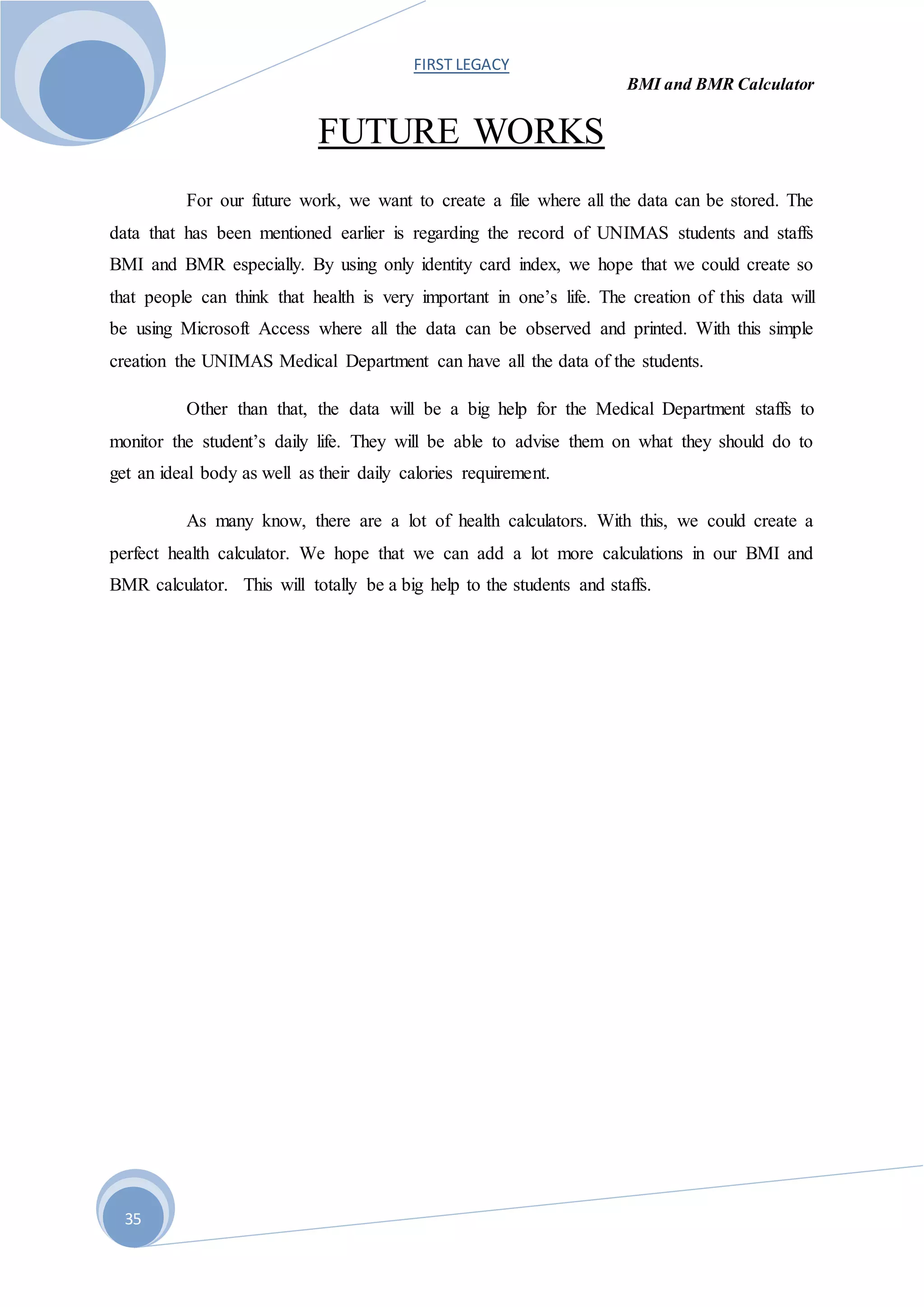 FIRST LEGACY
BMI and BMR Calculator
35
FUTURE WORKS
For our future work, we want to create a file where all the data can be stored. The
data that has been mentioned earlier is regarding the record of UNIMAS students and staffs
BMI and BMR especially. By using only identity card index, we hope that we could create so
that people can think that health is very important in one’s life. The creation of this data will
be using Microsoft Access where all the data can be observed and printed. With this simple
creation the UNIMAS Medical Department can have all the data of the students.
Other than that, the data will be a big help for the Medical Department staffs to
monitor the student’s daily life. They will be able to advise them on what they should do to
get an ideal body as well as their daily calories requirement.
As many know, there are a lot of health calculators. With this, we could create a
perfect health calculator. We hope that we can add a lot more calculations in our BMI and
BMR calculator. This will totally be a big help to the students and staffs.
 