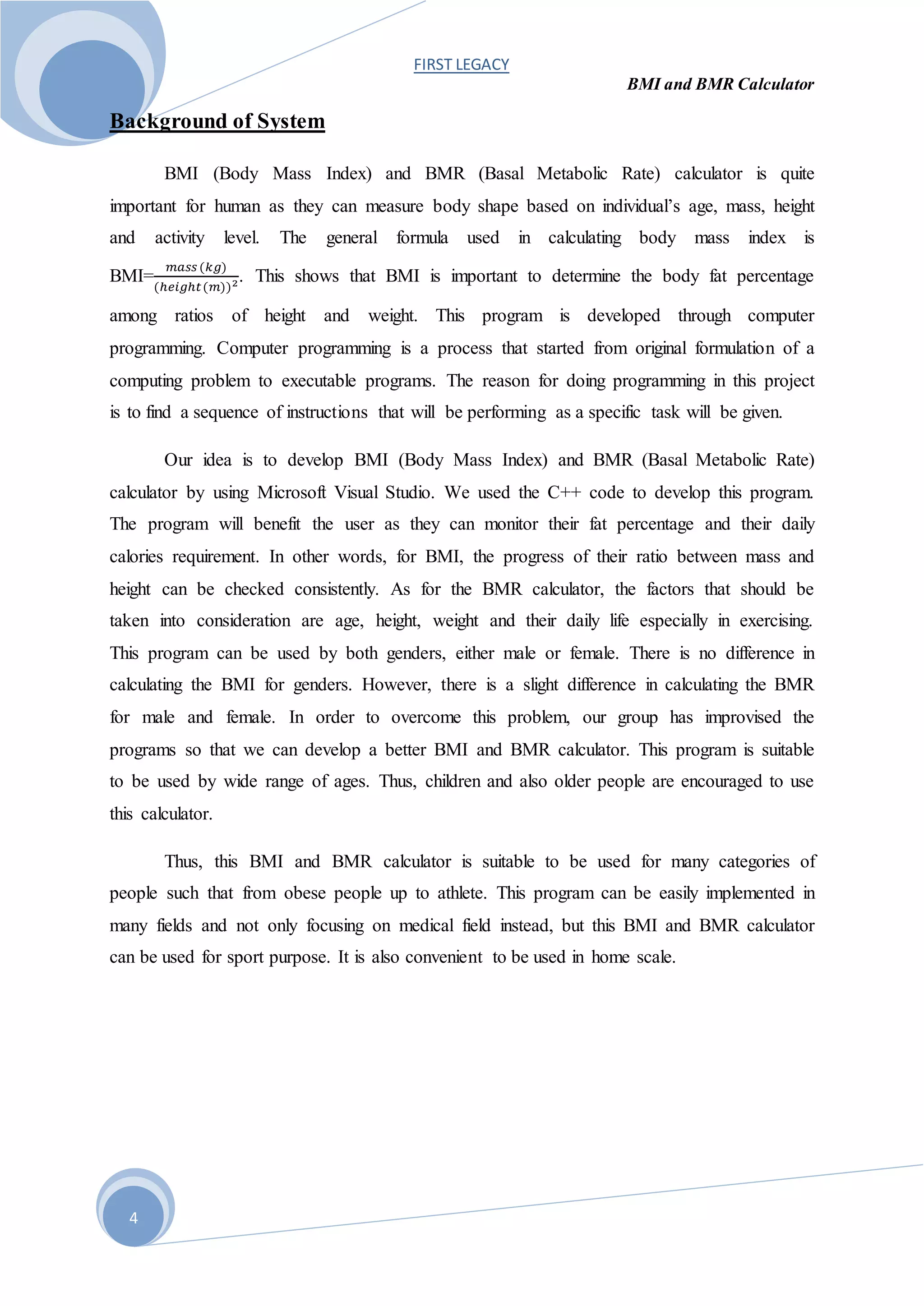 FIRST LEGACY
BMI and BMR Calculator
4
Background of System
BMI (Body Mass Index) and BMR (Basal Metabolic Rate) calculator is quite
important for human as they can measure body shape based on individual’s age, mass, height
and activity level. The general formula used in calculating body mass index is
BMI=
𝑚𝑎𝑠𝑠 (𝑘𝑔)
(ℎ𝑒𝑖𝑔ℎ𝑡(𝑚))2. This shows that BMI is important to determine the body fat percentage
among ratios of height and weight. This program is developed through computer
programming. Computer programming is a process that started from original formulation of a
computing problem to executable programs. The reason for doing programming in this project
is to find a sequence of instructions that will be performing as a specific task will be given.
Our idea is to develop BMI (Body Mass Index) and BMR (Basal Metabolic Rate)
calculator by using Microsoft Visual Studio. We used the C++ code to develop this program.
The program will benefit the user as they can monitor their fat percentage and their daily
calories requirement. In other words, for BMI, the progress of their ratio between mass and
height can be checked consistently. As for the BMR calculator, the factors that should be
taken into consideration are age, height, weight and their daily life especially in exercising.
This program can be used by both genders, either male or female. There is no difference in
calculating the BMI for genders. However, there is a slight difference in calculating the BMR
for male and female. In order to overcome this problem, our group has improvised the
programs so that we can develop a better BMI and BMR calculator. This program is suitable
to be used by wide range of ages. Thus, children and also older people are encouraged to use
this calculator.
Thus, this BMI and BMR calculator is suitable to be used for many categories of
people such that from obese people up to athlete. This program can be easily implemented in
many fields and not only focusing on medical field instead, but this BMI and BMR calculator
can be used for sport purpose. It is also convenient to be used in home scale.
 