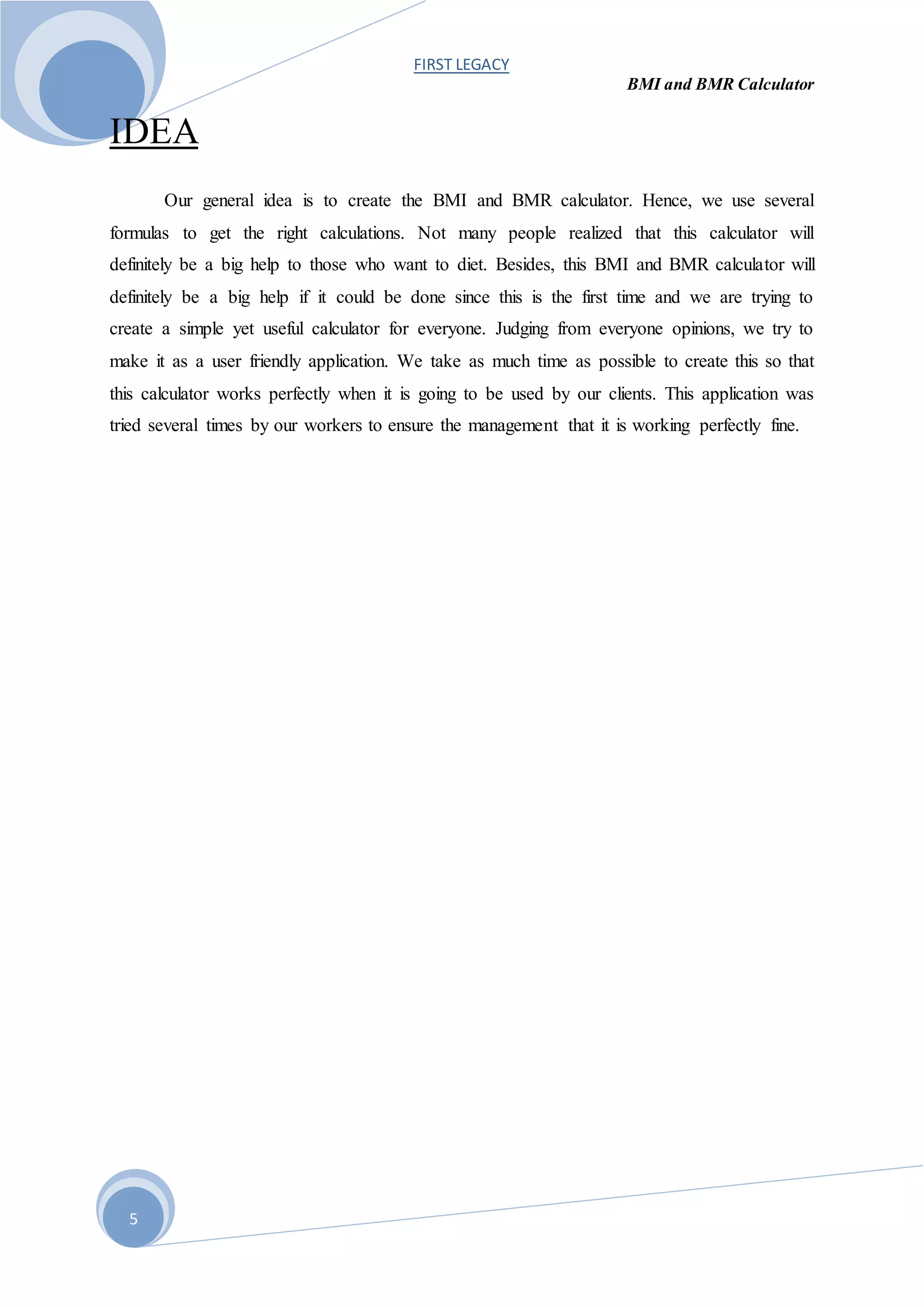 FIRST LEGACY
BMI and BMR Calculator
5
IDEA
Our general idea is to create the BMI and BMR calculator. Hence, we use several
formulas to get the right calculations. Not many people realized that this calculator will
definitely be a big help to those who want to diet. Besides, this BMI and BMR calculator will
definitely be a big help if it could be done since this is the first time and we are trying to
create a simple yet useful calculator for everyone. Judging from everyone opinions, we try to
make it as a user friendly application. We take as much time as possible to create this so that
this calculator works perfectly when it is going to be used by our clients. This application was
tried several times by our workers to ensure the management that it is working perfectly fine.
 
