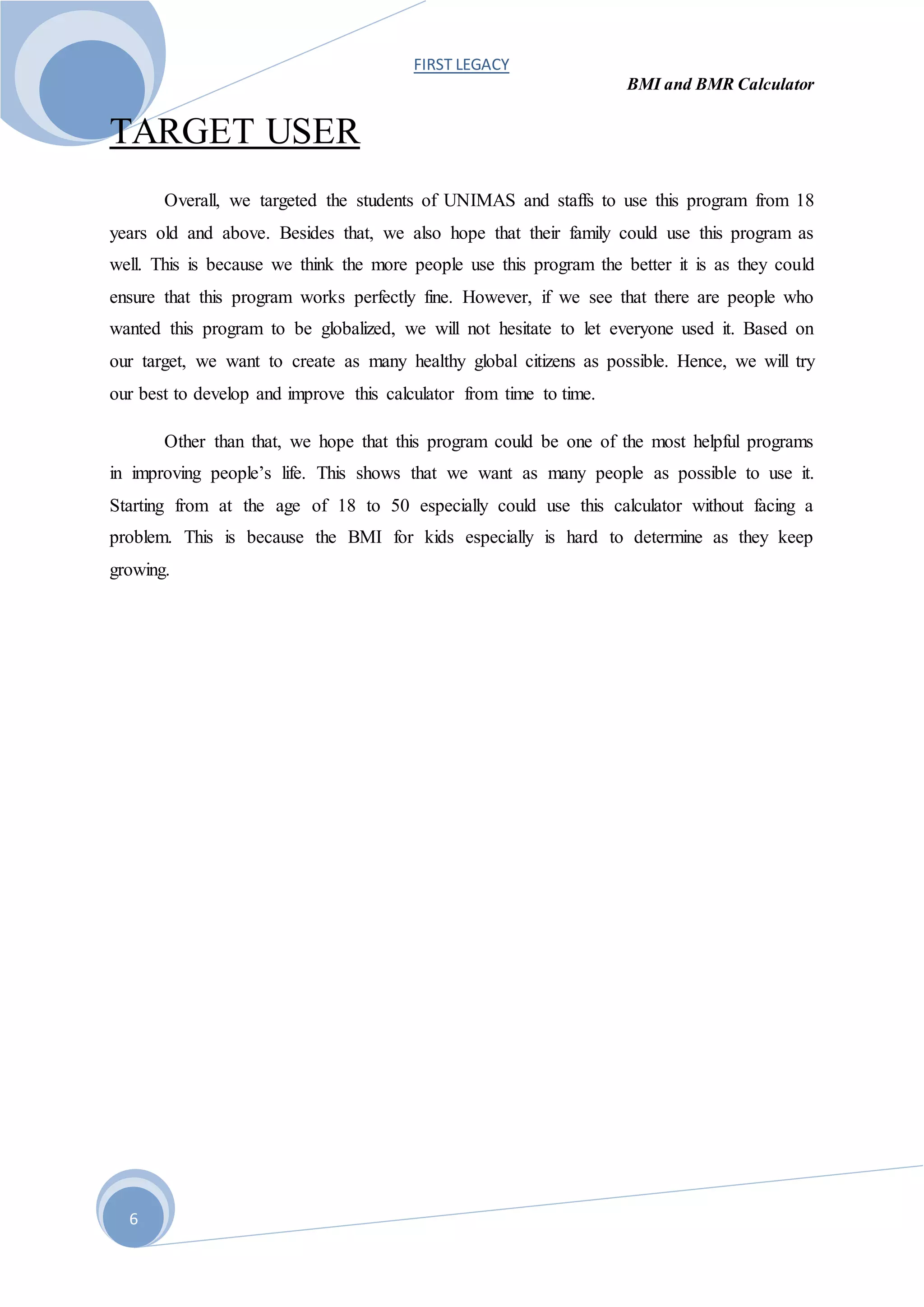 FIRST LEGACY
BMI and BMR Calculator
6
TARGET USER
Overall, we targeted the students of UNIMAS and staffs to use this program from 18
years old and above. Besides that, we also hope that their family could use this program as
well. This is because we think the more people use this program the better it is as they could
ensure that this program works perfectly fine. However, if we see that there are people who
wanted this program to be globalized, we will not hesitate to let everyone used it. Based on
our target, we want to create as many healthy global citizens as possible. Hence, we will try
our best to develop and improve this calculator from time to time.
Other than that, we hope that this program could be one of the most helpful programs
in improving people’s life. This shows that we want as many people as possible to use it.
Starting from at the age of 18 to 50 especially could use this calculator without facing a
problem. This is because the BMI for kids especially is hard to determine as they keep
growing.
 