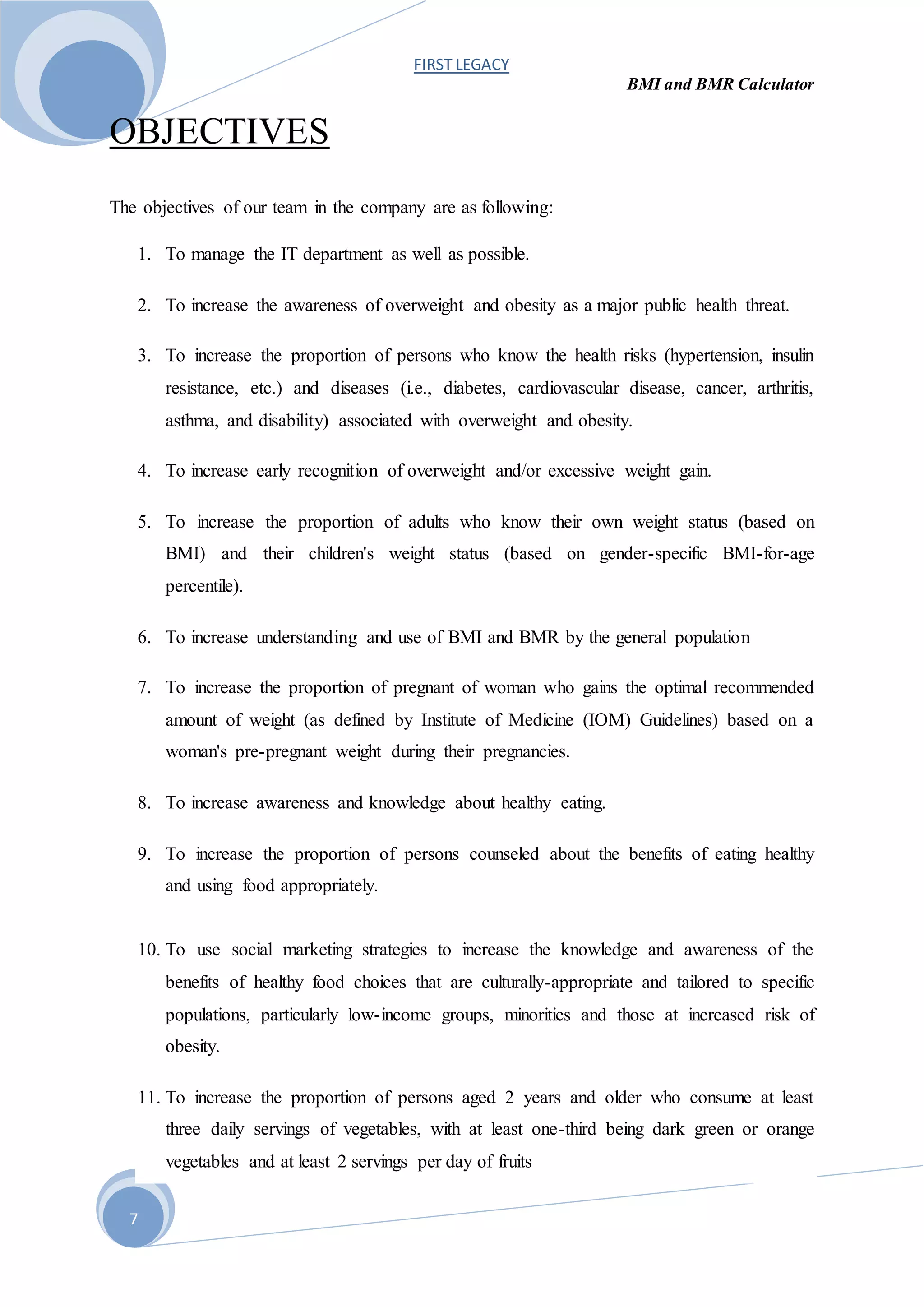 FIRST LEGACY
BMI and BMR Calculator
7
OBJECTIVES
The objectives of our team in the company are as following:
1. To manage the IT department as well as possible.
2. To increase the awareness of overweight and obesity as a major public health threat.
3. To increase the proportion of persons who know the health risks (hypertension, insulin
resistance, etc.) and diseases (i.e., diabetes, cardiovascular disease, cancer, arthritis,
asthma, and disability) associated with overweight and obesity.
4. To increase early recognition of overweight and/or excessive weight gain.
5. To increase the proportion of adults who know their own weight status (based on
BMI) and their children's weight status (based on gender-specific BMI-for-age
percentile).
6. To increase understanding and use of BMI and BMR by the general population
7. To increase the proportion of pregnant of woman who gains the optimal recommended
amount of weight (as defined by Institute of Medicine (IOM) Guidelines) based on a
woman's pre-pregnant weight during their pregnancies.
8. To increase awareness and knowledge about healthy eating.
9. To increase the proportion of persons counseled about the benefits of eating healthy
and using food appropriately.
10. To use social marketing strategies to increase the knowledge and awareness of the
benefits of healthy food choices that are culturally-appropriate and tailored to specific
populations, particularly low-income groups, minorities and those at increased risk of
obesity.
11. To increase the proportion of persons aged 2 years and older who consume at least
three daily servings of vegetables, with at least one-third being dark green or orange
vegetables and at least 2 servings per day of fruits
 