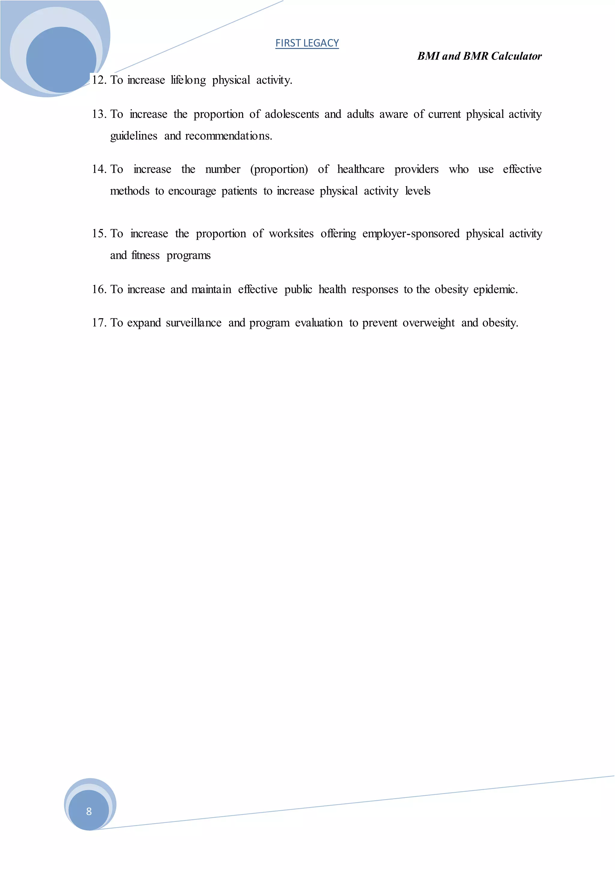FIRST LEGACY
BMI and BMR Calculator
8
12. To increase lifelong physical activity.
13. To increase the proportion of adolescents and adults aware of current physical activity
guidelines and recommendations.
14. To increase the number (proportion) of healthcare providers who use effective
methods to encourage patients to increase physical activity levels
15. To increase the proportion of worksites offering employer-sponsored physical activity
and fitness programs
16. To increase and maintain effective public health responses to the obesity epidemic.
17. To expand surveillance and program evaluation to prevent overweight and obesity.
 