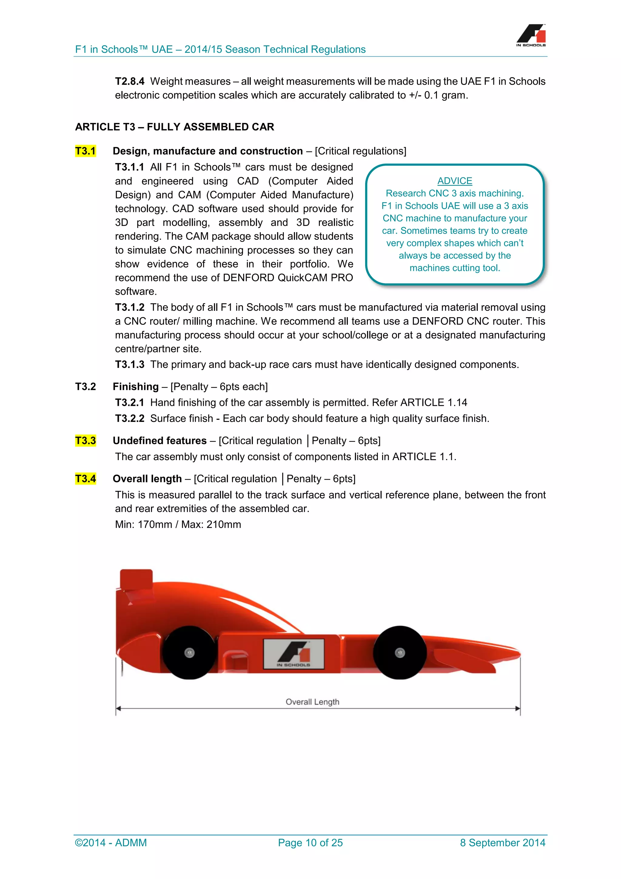 F1 in Schools™ UAE – 2014/15 Season Technical Regulations 
©2014 - ADMM Page 10 of 25 8 September 2014 
T2.8.4 Weight measures – all weight measurements will be made using the UAE F1 in Schools electronic competition scales which are accurately calibrated to +/- 0.1 gram. 
ARTICLE T3 – FULLY ASSEMBLED CAR T3.1 Design, manufacture and construction – [Critical regulations] 
T3.1.1 All F1 in Schools™ cars must be designed and engineered using CAD (Computer Aided Design) and CAM (Computer Aided Manufacture) technology. CAD software used should provide for 3D part modelling, assembly and 3D realistic rendering. The CAM package should allow students to simulate CNC machining processes so they can show evidence of these in their portfolio. We recommend the use of DENFORD QuickCAM PRO software. 
T3.1.2 The body of all F1 in Schools™ cars must be manufactured via material removal using a CNC router/ milling machine. We recommend all teams use a DENFORD CNC router. This manufacturing process should occur at your school/college or at a designated manufacturing centre/partner site. 
T3.1.3 The primary and back-up race cars must have identically designed components. 
T3.2 Finishing – [Penalty – 6pts each] 
T3.2.1 Hand finishing of the car assembly is permitted. Refer ARTICLE 1.14 
T3.2.2 Surface finish - Each car body should feature a high quality surface finish. T3.3 Undefined features – [Critical regulation │Penalty – 6pts] 
The car assembly must only consist of components listed in ARTICLE 1.1. T3.4 Overall length – [Critical regulation │Penalty – 6pts] 
This is measured parallel to the track surface and vertical reference plane, between the front and rear extremities of the assembled car. 
Min: 170mm / Max: 210mm 
ADVICE 
Research CNC 3 axis machining. F1 in Schools UAE will use a 3 axis CNC machine to manufacture your car. Sometimes teams try to create very complex shapes which can’t always be accessed by the machines cutting tool. 
 