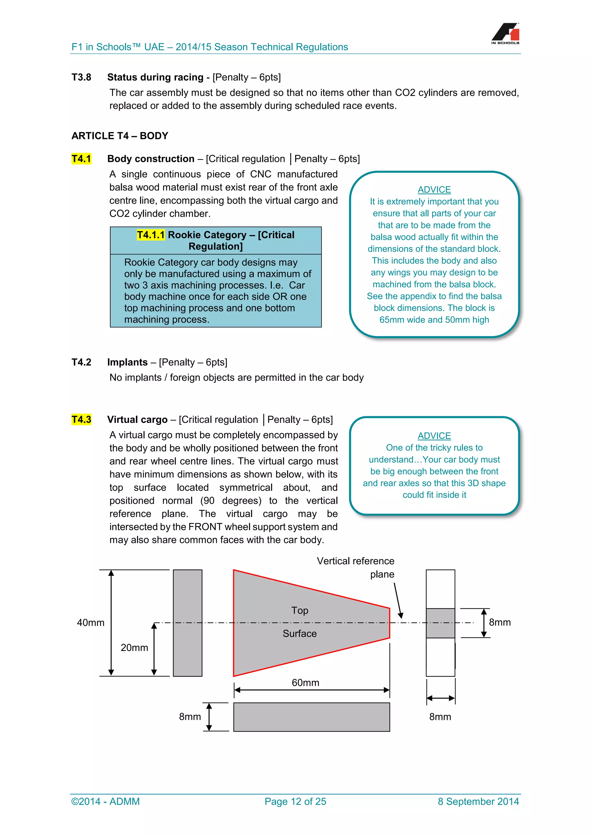 F1 in Schools™ UAE – 2014/15 Season Technical Regulations 
©2014 - ADMM Page 12 of 25 8 September 2014 
T3.8 Status during racing - [Penalty – 6pts] 
The car assembly must be designed so that no items other than CO2 cylinders are removed, replaced or added to the assembly during scheduled race events. 
ARTICLE T4 – BODY T4.1 Body construction – [Critical regulation │Penalty – 6pts] 
A single continuous piece of CNC manufactured balsa wood material must exist rear of the front axle centre line, encompassing both the virtual cargo and CO2 cylinder chamber. T4.1.1 Rookie Category – [Critical Regulation] Rookie Category car body designs may only be manufactured using a maximum of two 3 axis machining processes. I.e. Car body machine once for each side OR one top machining process and one bottom machining process. 
T4.2 Implants – [Penalty – 6pts] 
No implants / foreign objects are permitted in the car body 
T4.3 Virtual cargo – [Critical regulation │Penalty – 6pts] 
A virtual cargo must be completely encompassed by the body and be wholly positioned between the front and rear wheel centre lines. The virtual cargo must have minimum dimensions as shown below, with its top surface located symmetrical about, and positioned normal (90 degrees) to the vertical reference plane. The virtual cargo may be intersected by the FRONT wheel support system and may also share common faces with the car body. 
40mm 
8mm 
Top 
Surface 
60mm 
8mm 
8mm 
Vertical reference plane 
20mm 
ADVICE 
It is extremely important that you ensure that all parts of your car that are to be made from the balsa wood actually fit within the dimensions of the standard block. This includes the body and also any wings you may design to be machined from the balsa block. See the appendix to find the balsa block dimensions. The block is 65mm wide and 50mm high 
ADVICE 
One of the tricky rules to understand…Your car body must be big enough between the front and rear axles so that this 3D shape could fit inside it  