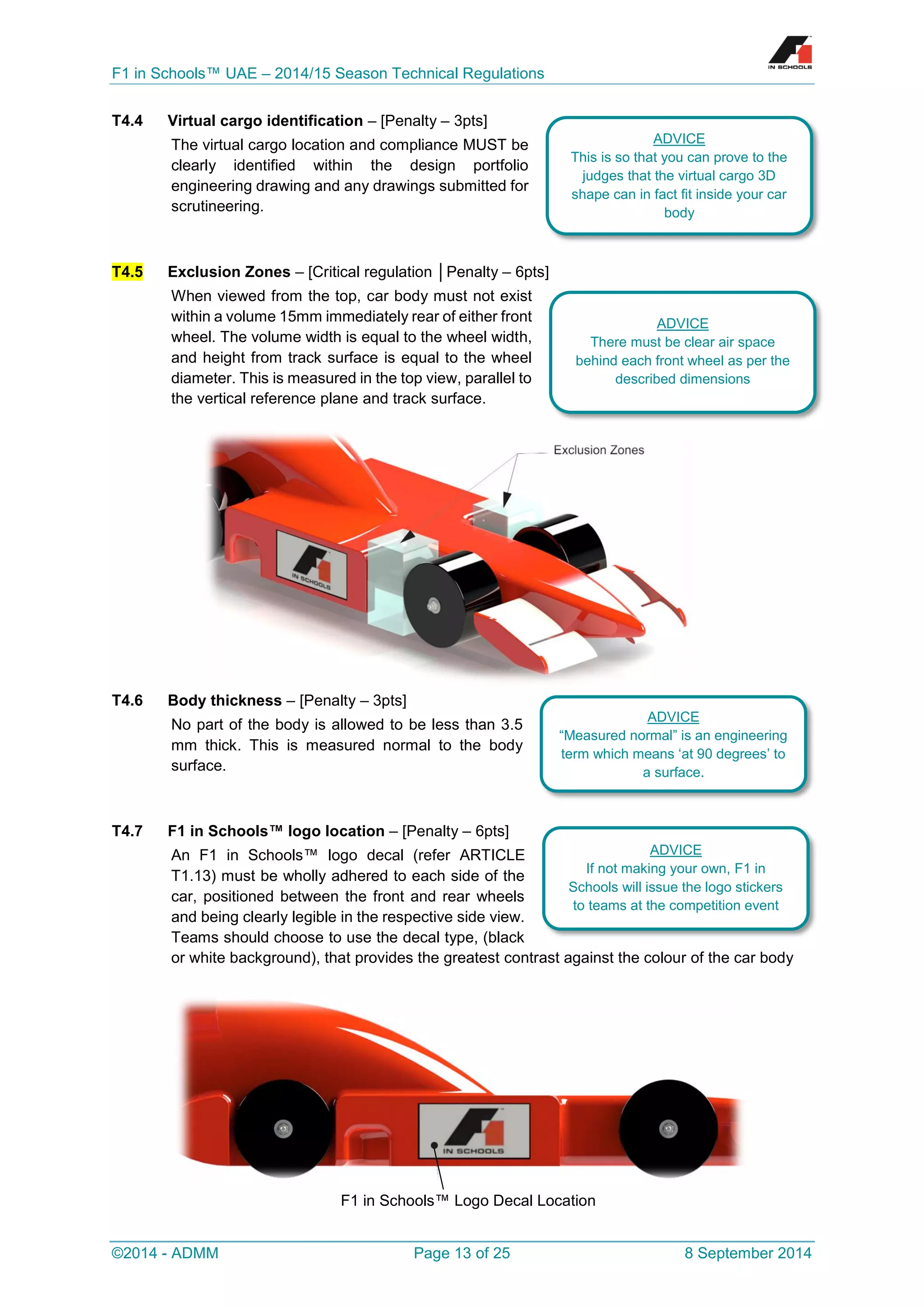 F1 in Schools™ UAE – 2014/15 Season Technical Regulations 
©2014 - ADMM Page 13 of 25 8 September 2014 
T4.4 Virtual cargo identification – [Penalty – 3pts] 
The virtual cargo location and compliance MUST be clearly identified within the design portfolio engineering drawing and any drawings submitted for scrutineering. 
T4.5 Exclusion Zones – [Critical regulation │Penalty – 6pts] 
When viewed from the top, car body must not exist within a volume 15mm immediately rear of either front wheel. The volume width is equal to the wheel width, and height from track surface is equal to the wheel diameter. This is measured in the top view, parallel to the vertical reference plane and track surface. 
T4.6 Body thickness – [Penalty – 3pts] 
No part of the body is allowed to be less than 3.5 mm thick. This is measured normal to the body surface. 
T4.7 F1 in Schools™ logo location – [Penalty – 6pts] 
An F1 in Schools™ logo decal (refer ARTICLE T1.13) must be wholly adhered to each side of the car, positioned between the front and rear wheels and being clearly legible in the respective side view. Teams should choose to use the decal type, (black or white background), that provides the greatest contrast against the colour of the car body 
F1 in Schools™ Logo Decal Location 
ADVICE 
This is so that you can prove to the judges that the virtual cargo 3D shape can in fact fit inside your car body 
ADVICE 
There must be clear air space behind each front wheel as per the described dimensions 
ADVICE 
“Measured normal” is an engineering term which means ‘at 90 degrees’ to a surface. 
ADVICE 
If not making your own, F1 in Schools will issue the logo stickers to teams at the competition event  