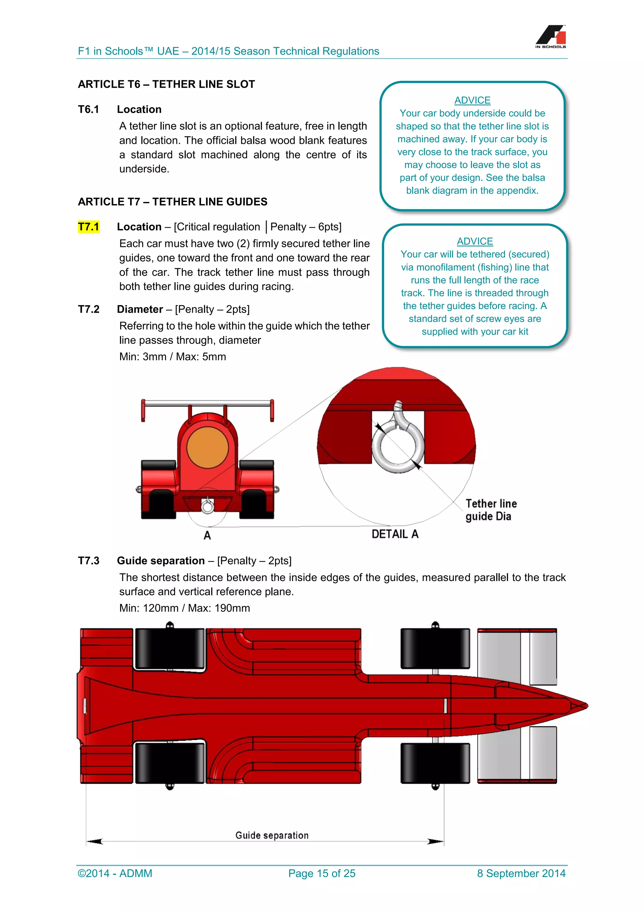 F1 in Schools™ UAE – 2014/15 Season Technical Regulations 
©2014 - ADMM Page 15 of 25 8 September 2014 
ARTICLE T6 – TETHER LINE SLOT 
T6.1 Location 
A tether line slot is an optional feature, free in length and location. The official balsa wood blank features a standard slot machined along the centre of its underside. 
ARTICLE T7 – TETHER LINE GUIDES T7.1 Location – [Critical regulation │Penalty – 6pts] 
Each car must have two (2) firmly secured tether line guides, one toward the front and one toward the rear of the car. The track tether line must pass through both tether line guides during racing. 
T7.2 Diameter – [Penalty – 2pts] 
Referring to the hole within the guide which the tether line passes through, diameter 
Min: 3mm / Max: 5mm 
T7.3 Guide separation – [Penalty – 2pts] 
The shortest distance between the inside edges of the guides, measured parallel to the track surface and vertical reference plane. 
Min: 120mm / Max: 190mm 
ADVICE 
Your car body underside could be shaped so that the tether line slot is machined away. If your car body is very close to the track surface, you may choose to leave the slot as part of your design. See the balsa blank diagram in the appendix. 
ADVICE 
Your car will be tethered (secured) via monofilament (fishing) line that runs the full length of the race track. The line is threaded through the tether guides before racing. A standard set of screw eyes are supplied with your car kit  