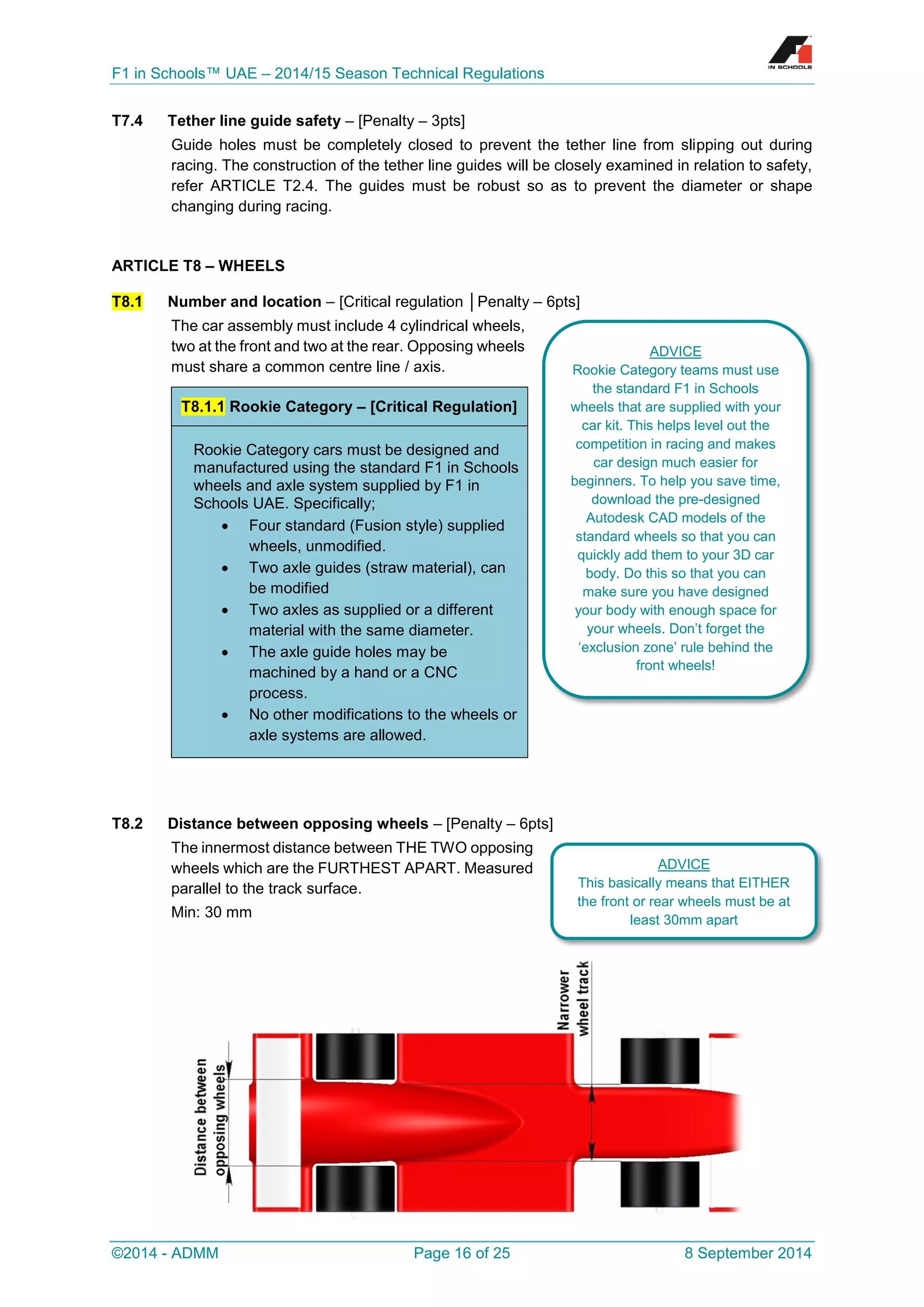 F1 in Schools™ UAE – 2014/15 Season Technical Regulations 
©2014 - ADMM Page 16 of 25 8 September 2014 
T7.4 Tether line guide safety – [Penalty – 3pts] 
Guide holes must be completely closed to prevent the tether line from slipping out during racing. The construction of the tether line guides will be closely examined in relation to safety, refer ARTICLE T2.4. The guides must be robust so as to prevent the diameter or shape changing during racing. 
ARTICLE T8 – WHEELS T8.1 Number and location – [Critical regulation │Penalty – 6pts] 
The car assembly must include 4 cylindrical wheels, two at the front and two at the rear. Opposing wheels must share a common centre line / axis. 
T8.2 Distance between opposing wheels – [Penalty – 6pts] 
The innermost distance between THE TWO opposing wheels which are the FURTHEST APART. Measured parallel to the track surface. 
Min: 30 mm 
T8.1.1 Rookie Category – [Critical Regulation] Rookie Category cars must be designed and manufactured using the standard F1 in Schools wheels and axle system supplied by F1 in Schools UAE. Specifically;  Four standard (Fusion style) supplied wheels, unmodified.  Two axle guides (straw material), can be modified  Two axles as supplied or a different material with the same diameter.  The axle guide holes may be machined by a hand or a CNC process.  No other modifications to the wheels or axle systems are allowed. 
ADVICE 
Rookie Category teams must use the standard F1 in Schools wheels that are supplied with your car kit. This helps level out the competition in racing and makes car design much easier for beginners. To help you save time, download the pre-designed Autodesk CAD models of the standard wheels so that you can quickly add them to your 3D car body. Do this so that you can make sure you have designed your body with enough space for your wheels. Don’t forget the ‘exclusion zone’ rule behind the front wheels! 
ADVICE 
This basically means that EITHER the front or rear wheels must be at least 30mm apart  