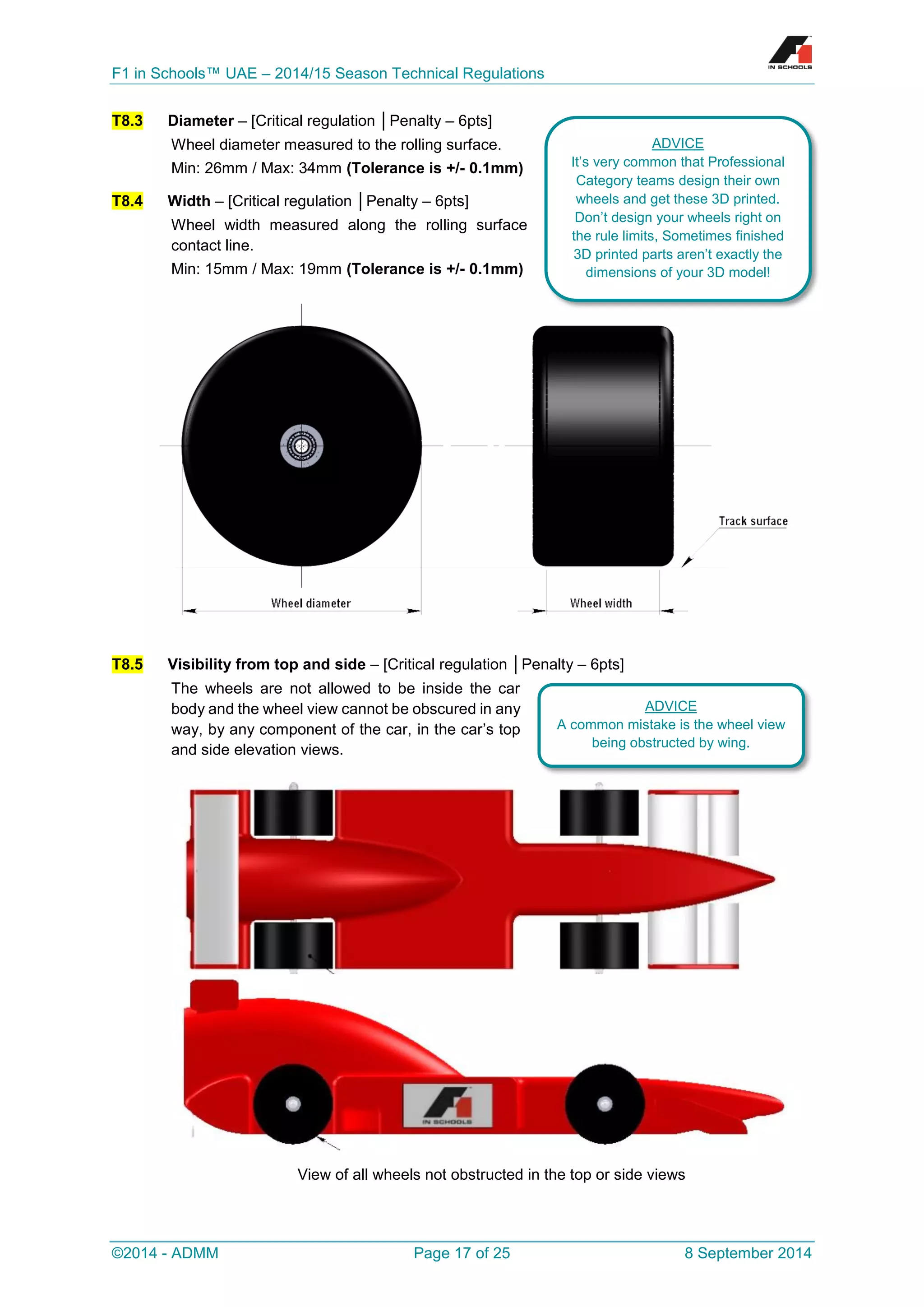 F1 in Schools™ UAE – 2014/15 Season Technical Regulations 
©2014 - ADMM Page 17 of 25 8 September 2014 
T8.3 Diameter – [Critical regulation │Penalty – 6pts] 
Wheel diameter measured to the rolling surface. 
Min: 26mm / Max: 34mm (Tolerance is +/- 0.1mm) T8.4 Width – [Critical regulation │Penalty – 6pts] 
Wheel width measured along the rolling surface contact line. 
Min: 15mm / Max: 19mm (Tolerance is +/- 0.1mm) 
T8.5 Visibility from top and side – [Critical regulation │Penalty – 6pts] 
The wheels are not allowed to be inside the car body and the wheel view cannot be obscured in any way, by any component of the car, in the car’s top and side elevation views. 
View of all wheels not obstructed in the top or side views 
ADVICE 
It’s very common that Professional Category teams design their own wheels and get these 3D printed. Don’t design your wheels right on the rule limits, Sometimes finished 3D printed parts aren’t exactly the dimensions of your 3D model! 
ADVICE 
A common mistake is the wheel view being obstructed by wing.  