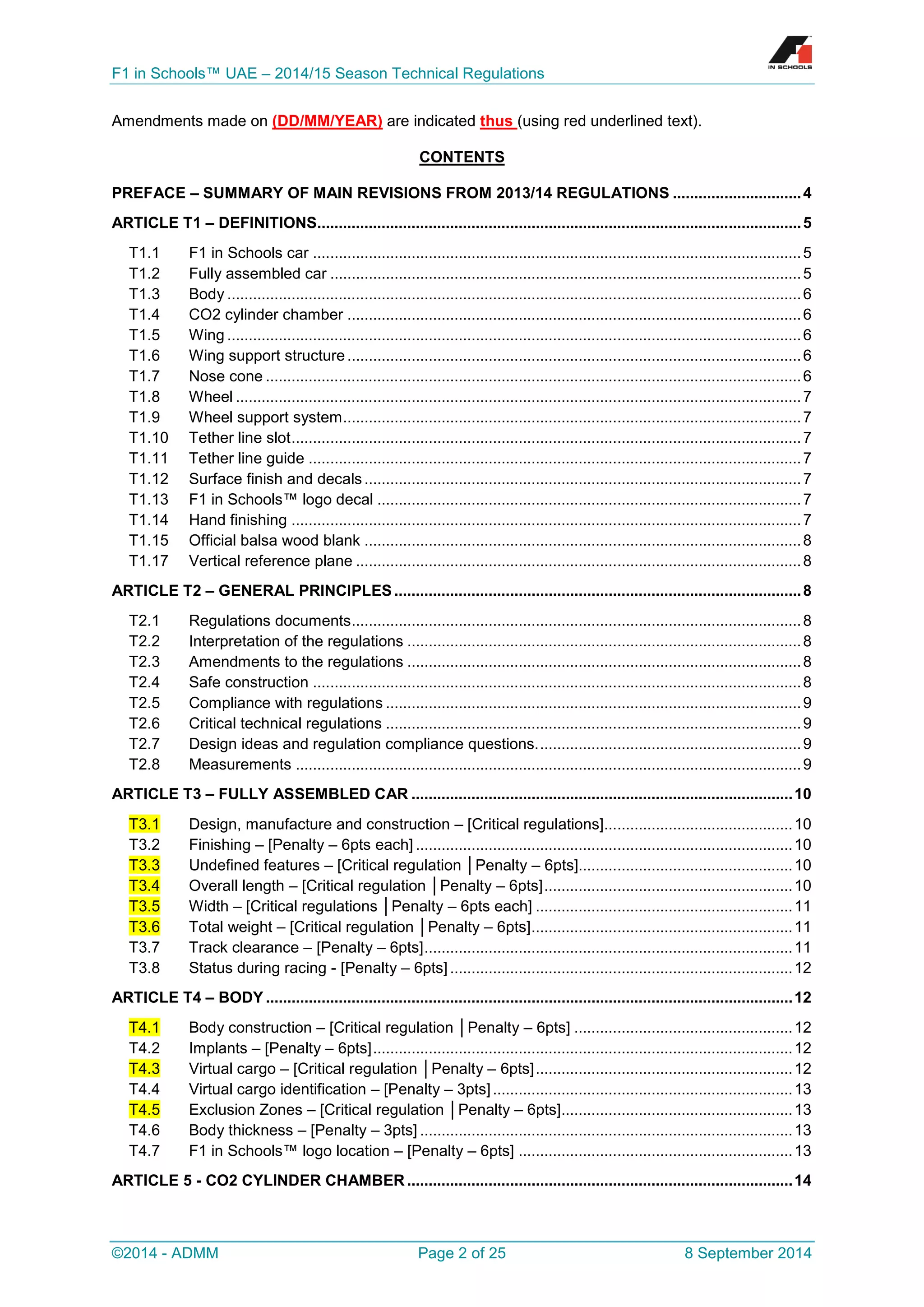 F1 in Schools™ UAE – 2014/15 Season Technical Regulations 
©2014 - ADMM Page 2 of 25 8 September 2014 
Amendments made on (DD/MM/YEAR) are indicated thus (using red underlined text). 
CONTENTS 
PREFACE – SUMMARY OF MAIN REVISIONS FROM 2013/14 REGULATIONS .............................. 4 
ARTICLE T1 – DEFINITIONS................................................................................................................. 5 
T1.1 F1 in Schools car .................................................................................................................. 5 
T1.2 Fully assembled car .............................................................................................................. 5 
T1.3 Body ...................................................................................................................................... 6 
T1.4 CO2 cylinder chamber .......................................................................................................... 6 
T1.5 Wing ...................................................................................................................................... 6 
T1.6 Wing support structure .......................................................................................................... 6 
T1.7 Nose cone ............................................................................................................................. 6 
T1.8 Wheel .................................................................................................................................... 7 
T1.9 Wheel support system ........................................................................................................... 7 
T1.10 Tether line slot ....................................................................................................................... 7 
T1.11 Tether line guide ................................................................................................................... 7 
T1.12 Surface finish and decals ...................................................................................................... 7 
T1.13 F1 in Schools™ logo decal ................................................................................................... 7 
T1.14 Hand finishing ....................................................................................................................... 7 
T1.15 Official balsa wood blank ...................................................................................................... 8 
T1.17 Vertical reference plane ........................................................................................................ 8 
ARTICLE T2 – GENERAL PRINCIPLES ............................................................................................... 8 
T2.1 Regulations documents ......................................................................................................... 8 
T2.2 Interpretation of the regulations ............................................................................................ 8 
T2.3 Amendments to the regulations ............................................................................................ 8 
T2.4 Safe construction .................................................................................................................. 8 
T2.5 Compliance with regulations ................................................................................................. 9 
T2.6 Critical technical regulations ................................................................................................. 9 
T2.7 Design ideas and regulation compliance questions. ............................................................. 9 
T2.8 Measurements ...................................................................................................................... 9 
ARTICLE T3 – FULLY ASSEMBLED CAR ......................................................................................... 10 T3.1 Design, manufacture and construction – [Critical regulations]............................................ 10 
T3.2 Finishing – [Penalty – 6pts each] ........................................................................................ 10 T3.3 Undefined features – [Critical regulation │Penalty – 6pts].................................................. 10 T3.4 Overall length – [Critical regulation │Penalty – 6pts] .......................................................... 10 T3.5 Width – [Critical regulations │Penalty – 6pts each] ............................................................ 11 T3.6 Total weight – [Critical regulation │Penalty – 6pts] ............................................................. 11 
T3.7 Track clearance – [Penalty – 6pts] ...................................................................................... 11 
T3.8 Status during racing - [Penalty – 6pts] ................................................................................ 12 
ARTICLE T4 – BODY ........................................................................................................................... 12 T4.1 Body construction – [Critical regulation │Penalty – 6pts] ................................................... 12 
T4.2 Implants – [Penalty – 6pts] .................................................................................................. 12 T4.3 Virtual cargo – [Critical regulation │Penalty – 6pts] ............................................................ 12 
T4.4 Virtual cargo identification – [Penalty – 3pts] ...................................................................... 13 T4.5 Exclusion Zones – [Critical regulation │Penalty – 6pts] ...................................................... 13 
T4.6 Body thickness – [Penalty – 3pts] ....................................................................................... 13 
T4.7 F1 in Schools™ logo location – [Penalty – 6pts] ................................................................ 13 
ARTICLE 5 - CO2 CYLINDER CHAMBER .......................................................................................... 14  