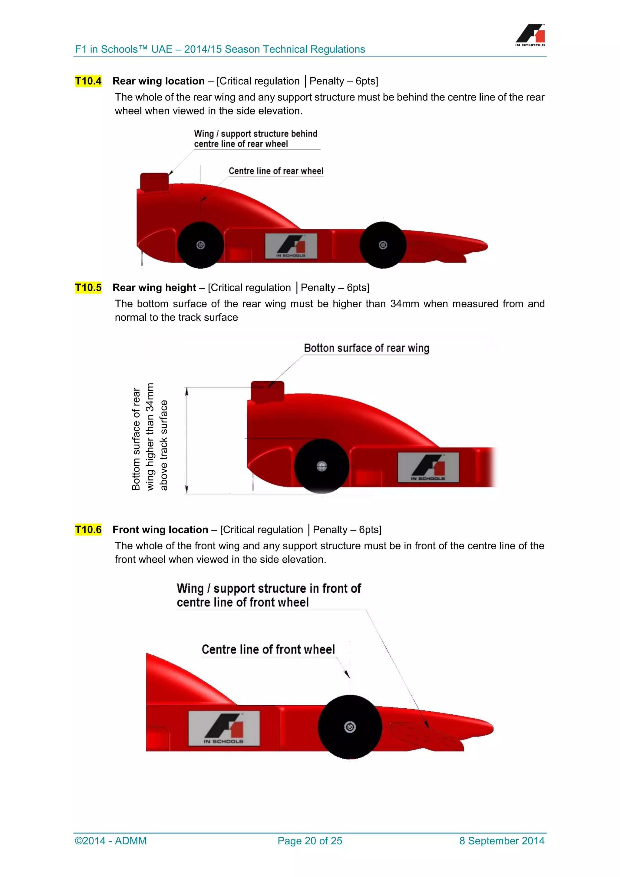F1 in Schools™ UAE – 2014/15 Season Technical Regulations 
©2014 - ADMM Page 20 of 25 8 September 2014 
T10.4 Rear wing location – [Critical regulation │Penalty – 6pts] 
The whole of the rear wing and any support structure must be behind the centre line of the rear wheel when viewed in the side elevation. 
T10.5 Rear wing height – [Critical regulation │Penalty – 6pts] 
The bottom surface of the rear wing must be higher than 34mm when measured from and normal to the track surface 
T10.6 Front wing location – [Critical regulation │Penalty – 6pts] 
The whole of the front wing and any support structure must be in front of the centre line of the front wheel when viewed in the side elevation. 
Bottom surface of rear wing higher than 34mm above track surface  
