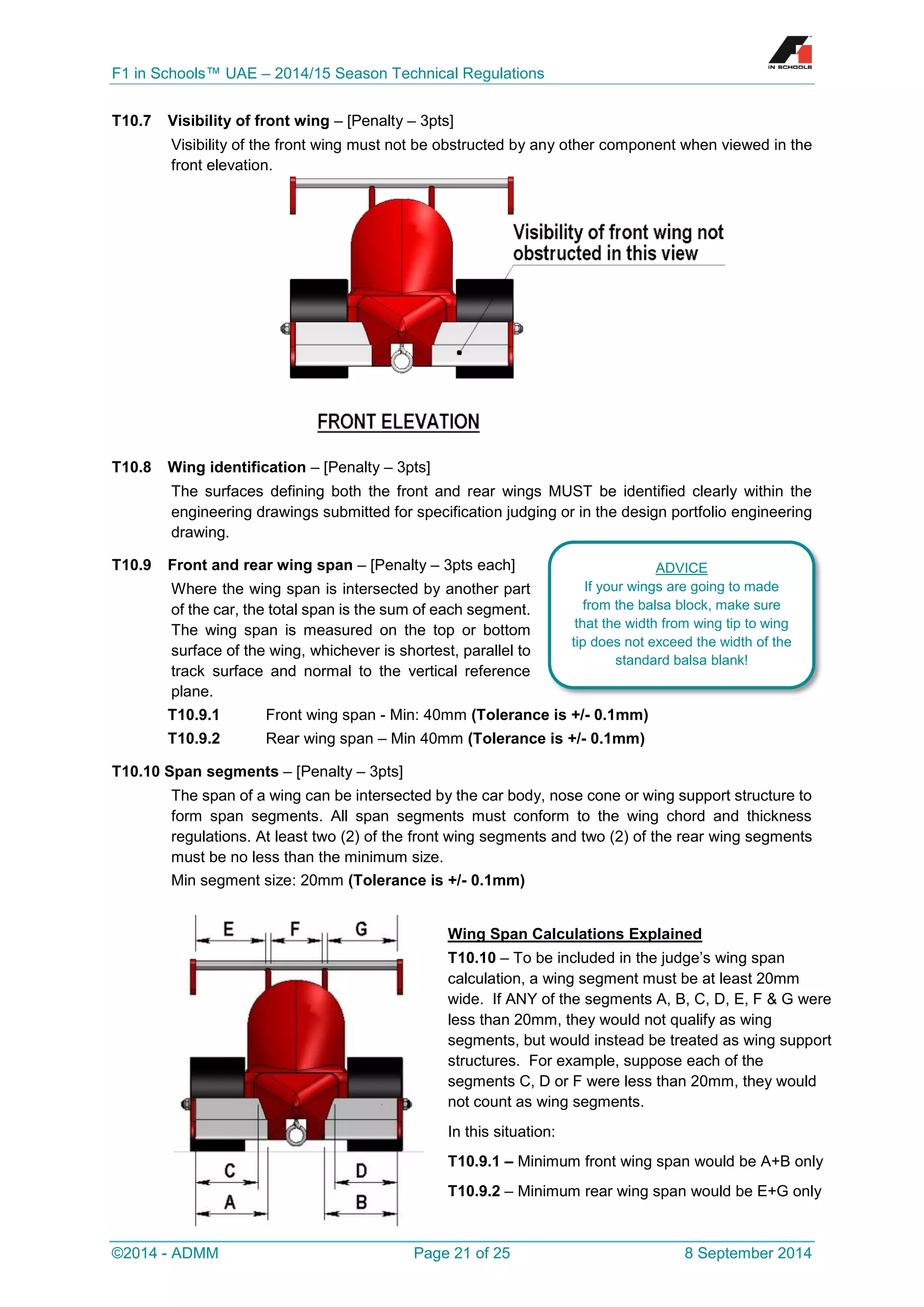 F1 in Schools™ UAE – 2014/15 Season Technical Regulations 
©2014 - ADMM Page 21 of 25 8 September 2014 
T10.7 Visibility of front wing – [Penalty – 3pts] 
Visibility of the front wing must not be obstructed by any other component when viewed in the front elevation. 
T10.8 Wing identification – [Penalty – 3pts] 
The surfaces defining both the front and rear wings MUST be identified clearly within the engineering drawings submitted for specification judging or in the design portfolio engineering drawing. 
T10.9 Front and rear wing span – [Penalty – 3pts each] 
Where the wing span is intersected by another part of the car, the total span is the sum of each segment. The wing span is measured on the top or bottom surface of the wing, whichever is shortest, parallel to track surface and normal to the vertical reference plane. 
T10.9.1 Front wing span - Min: 40mm (Tolerance is +/- 0.1mm) 
T10.9.2 Rear wing span – Min 40mm (Tolerance is +/- 0.1mm) 
T10.10 Span segments – [Penalty – 3pts] 
The span of a wing can be intersected by the car body, nose cone or wing support structure to form span segments. All span segments must conform to the wing chord and thickness regulations. At least two (2) of the front wing segments and two (2) of the rear wing segments must be no less than the minimum size. 
Min segment size: 20mm (Tolerance is +/- 0.1mm) 
Wing Span Calculations Explained 
T10.10 – To be included in the judge’s wing span calculation, a wing segment must be at least 20mm wide. If ANY of the segments A, B, C, D, E, F & G were less than 20mm, they would not qualify as wing segments, but would instead be treated as wing support structures. For example, suppose each of the segments C, D or F were less than 20mm, they would not count as wing segments. 
In this situation: 
T10.9.1 – Minimum front wing span would be A+B only 
T10.9.2 – Minimum rear wing span would be E+G only 
ADVICE 
If your wings are going to made from the balsa block, make sure that the width from wing tip to wing tip does not exceed the width of the standard balsa blank!  
