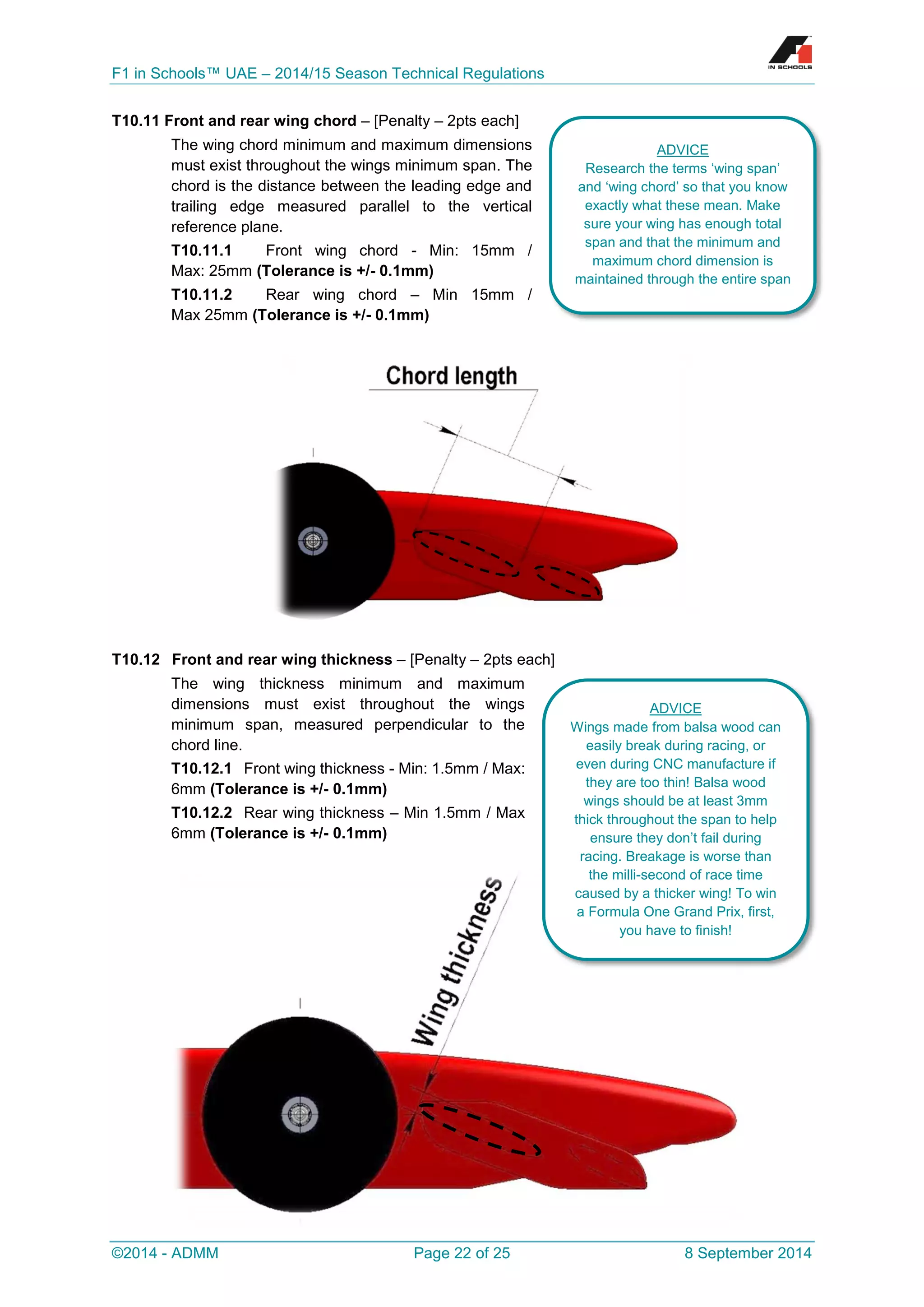 F1 in Schools™ UAE – 2014/15 Season Technical Regulations 
©2014 - ADMM Page 22 of 25 8 September 2014 
T10.11 Front and rear wing chord – [Penalty – 2pts each] 
The wing chord minimum and maximum dimensions must exist throughout the wings minimum span. The chord is the distance between the leading edge and trailing edge measured parallel to the vertical reference plane. 
T10.11.1 Front wing chord - Min: 15mm / Max: 25mm (Tolerance is +/- 0.1mm) 
T10.11.2 Rear wing chord – Min 15mm / Max 25mm (Tolerance is +/- 0.1mm) 
T10.12 Front and rear wing thickness – [Penalty – 2pts each] 
The wing thickness minimum and maximum dimensions must exist throughout the wings minimum span, measured perpendicular to the chord line. 
T10.12.1 Front wing thickness - Min: 1.5mm / Max: 6mm (Tolerance is +/- 0.1mm) 
T10.12.2 Rear wing thickness – Min 1.5mm / Max 6mm (Tolerance is +/- 0.1mm) 
ADVICE 
Research the terms ‘wing span’ and ‘wing chord’ so that you know exactly what these mean. Make sure your wing has enough total span and that the minimum and maximum chord dimension is maintained through the entire span 
ADVICE 
Wings made from balsa wood can easily break during racing, or even during CNC manufacture if they are too thin! Balsa wood wings should be at least 3mm thick throughout the span to help ensure they don’t fail during racing. Breakage is worse than the milli-second of race time caused by a thicker wing! To win a Formula One Grand Prix, first, you have to finish!  