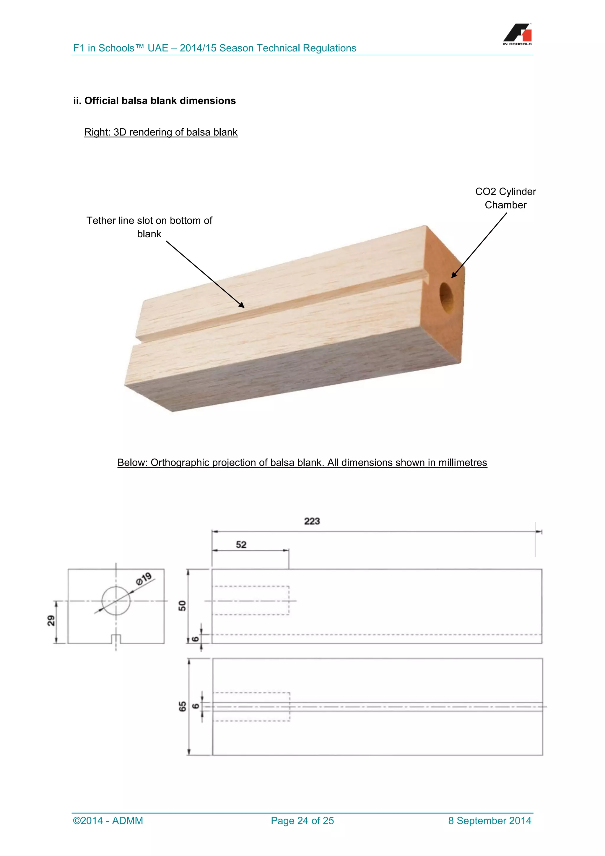 F1 in Schools™ UAE – 2014/15 Season Technical Regulations 
©2014 - ADMM Page 24 of 25 8 September 2014 
ii. Official balsa blank dimensions 
Below: Orthographic projection of balsa blank. All dimensions shown in millimetres 
Right: 3D rendering of balsa blank 
Tether line slot on bottom of blank 
CO2 Cylinder Chamber  
