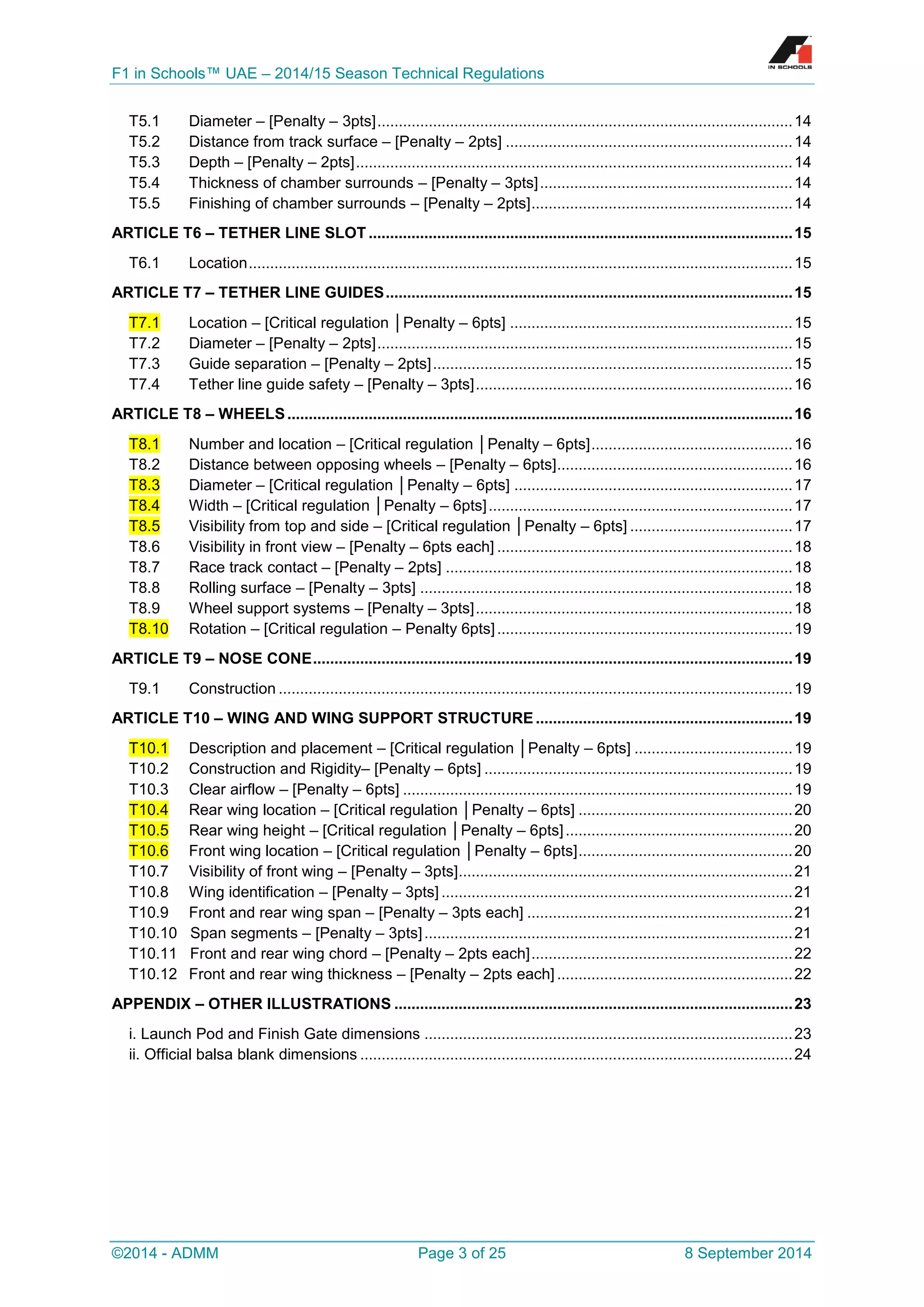 F1 in Schools™ UAE – 2014/15 Season Technical Regulations 
©2014 - ADMM Page 3 of 25 8 September 2014 
T5.1 Diameter – [Penalty – 3pts] ................................................................................................. 14 
T5.2 Distance from track surface – [Penalty – 2pts] ................................................................... 14 
T5.3 Depth – [Penalty – 2pts] ...................................................................................................... 14 
T5.4 Thickness of chamber surrounds – [Penalty – 3pts] ........................................................... 14 
T5.5 Finishing of chamber surrounds – [Penalty – 2pts] ............................................................. 14 
ARTICLE T6 – TETHER LINE SLOT ................................................................................................... 15 
T6.1 Location ............................................................................................................................... 15 
ARTICLE T7 – TETHER LINE GUIDES ............................................................................................... 15 T7.1 Location – [Critical regulation │Penalty – 6pts] .................................................................. 15 
T7.2 Diameter – [Penalty – 2pts] ................................................................................................. 15 
T7.3 Guide separation – [Penalty – 2pts] .................................................................................... 15 
T7.4 Tether line guide safety – [Penalty – 3pts] .......................................................................... 16 
ARTICLE T8 – WHEELS ...................................................................................................................... 16 T8.1 Number and location – [Critical regulation │Penalty – 6pts] ............................................... 16 
T8.2 Distance between opposing wheels – [Penalty – 6pts] ....................................................... 16 T8.3 Diameter – [Critical regulation │Penalty – 6pts] ................................................................. 17 T8.4 Width – [Critical regulation │Penalty – 6pts] ....................................................................... 17 T8.5 Visibility from top and side – [Critical regulation │Penalty – 6pts] ...................................... 17 
T8.6 Visibility in front view – [Penalty – 6pts each] ..................................................................... 18 
T8.7 Race track contact – [Penalty – 2pts] ................................................................................. 18 
T8.8 Rolling surface – [Penalty – 3pts] ....................................................................................... 18 
T8.9 Wheel support systems – [Penalty – 3pts] .......................................................................... 18 T8.10 Rotation – [Critical regulation – Penalty 6pts] ..................................................................... 19 
ARTICLE T9 – NOSE CONE ................................................................................................................ 19 
T9.1 Construction ........................................................................................................................ 19 
ARTICLE T10 – WING AND WING SUPPORT STRUCTURE ............................................................ 19 T10.1 Description and placement – [Critical regulation │Penalty – 6pts] ..................................... 19 
T10.2 Construction and Rigidity– [Penalty – 6pts] ........................................................................ 19 
T10.3 Clear airflow – [Penalty – 6pts] ........................................................................................... 19 T10.4 Rear wing location – [Critical regulation │Penalty – 6pts] .................................................. 20 T10.5 Rear wing height – [Critical regulation │Penalty – 6pts] ..................................................... 20 T10.6 Front wing location – [Critical regulation │Penalty – 6pts] .................................................. 20 
T10.7 Visibility of front wing – [Penalty – 3pts] .............................................................................. 21 
T10.8 Wing identification – [Penalty – 3pts] .................................................................................. 21 
T10.9 Front and rear wing span – [Penalty – 3pts each] .............................................................. 21 
T10.10 Span segments – [Penalty – 3pts] ...................................................................................... 21 
T10.11 Front and rear wing chord – [Penalty – 2pts each] ............................................................. 22 
T10.12 Front and rear wing thickness – [Penalty – 2pts each] ....................................................... 22 
APPENDIX – OTHER ILLUSTRATIONS ............................................................................................. 23 
i. Launch Pod and Finish Gate dimensions ...................................................................................... 23 
ii. Official balsa blank dimensions ..................................................................................................... 24 
 