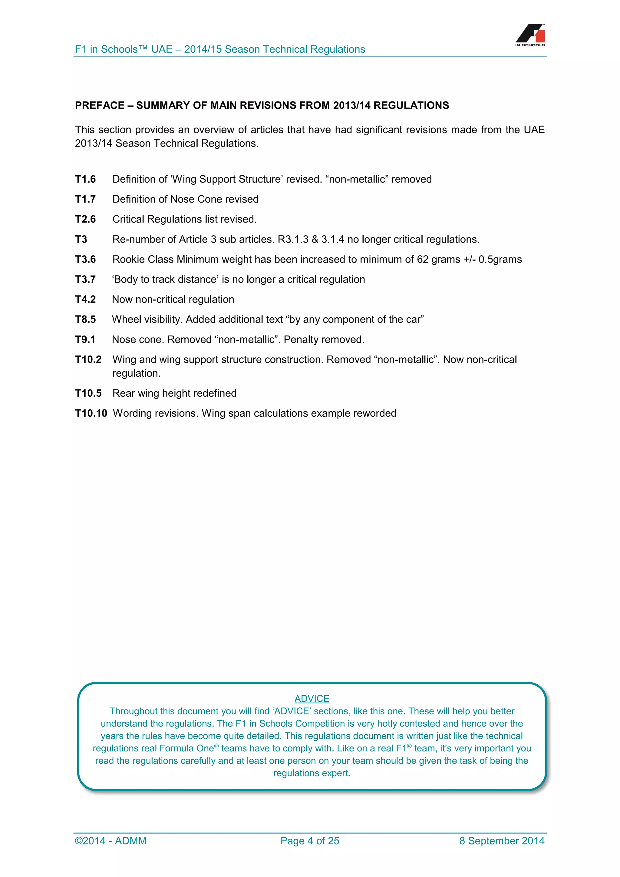 F1 in Schools™ UAE – 2014/15 Season Technical Regulations 
©2014 - ADMM Page 4 of 25 8 September 2014 
PREFACE – SUMMARY OF MAIN REVISIONS FROM 2013/14 REGULATIONS 
This section provides an overview of articles that have had significant revisions made from the UAE 2013/14 Season Technical Regulations. 
T1.6 Definition of ‘Wing Support Structure’ revised. “non-metallic” removed 
T1.7 Definition of Nose Cone revised 
T2.6 Critical Regulations list revised. 
T3 Re-number of Article 3 sub articles. R3.1.3 & 3.1.4 no longer critical regulations. 
T3.6 Rookie Class Minimum weight has been increased to minimum of 62 grams +/- 0.5grams 
T3.7 ‘Body to track distance’ is no longer a critical regulation 
T4.2 Now non-critical regulation 
T8.5 Wheel visibility. Added additional text “by any component of the car” 
T9.1 Nose cone. Removed “non-metallic”. Penalty removed. 
T10.2 Wing and wing support structure construction. Removed “non-metallic”. Now non-critical regulation. 
T10.5 Rear wing height redefined 
T10.10 Wording revisions. Wing span calculations example reworded 
ADVICE 
Throughout this document you will find ‘ADVICE’ sections, like this one. These will help you better understand the regulations. The F1 in Schools Competition is very hotly contested and hence over the years the rules have become quite detailed. This regulations document is written just like the technical regulations real Formula One® teams have to comply with. Like on a real F1® team, it’s very important you read the regulations carefully and at least one person on your team should be given the task of being the regulations expert.  