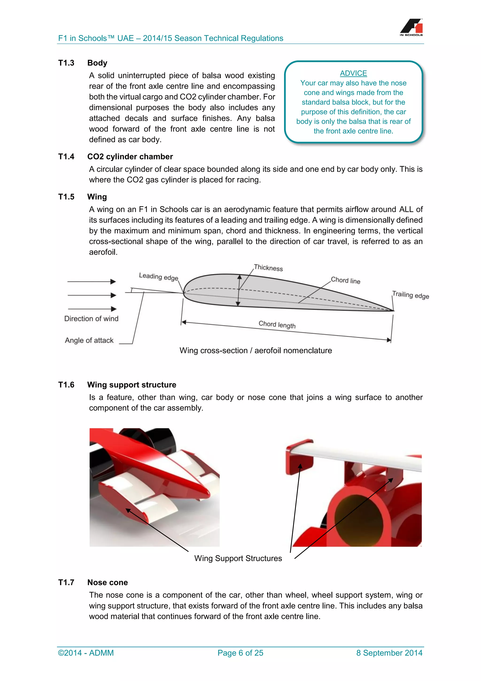 F1 in Schools™ UAE – 2014/15 Season Technical Regulations 
©2014 - ADMM Page 6 of 25 8 September 2014 
T1.3 Body 
A solid uninterrupted piece of balsa wood existing rear of the front axle centre line and encompassing both the virtual cargo and CO2 cylinder chamber. For dimensional purposes the body also includes any attached decals and surface finishes. Any balsa wood forward of the front axle centre line is not defined as car body. 
T1.4 CO2 cylinder chamber 
A circular cylinder of clear space bounded along its side and one end by car body only. This is where the CO2 gas cylinder is placed for racing. 
T1.5 Wing 
A wing on an F1 in Schools car is an aerodynamic feature that permits airflow around ALL of its surfaces including its features of a leading and trailing edge. A wing is dimensionally defined by the maximum and minimum span, chord and thickness. In engineering terms, the vertical cross-sectional shape of the wing, parallel to the direction of car travel, is referred to as an aerofoil. 
Wing cross-section / aerofoil nomenclature 
T1.6 Wing support structure 
Is a feature, other than wing, car body or nose cone that joins a wing surface to another component of the car assembly. 
T1.7 Nose cone 
The nose cone is a component of the car, other than wheel, wheel support system, wing or wing support structure, that exists forward of the front axle centre line. This includes any balsa wood material that continues forward of the front axle centre line. 
Wing Support Structures 
ADVICE 
Your car may also have the nose cone and wings made from the standard balsa block, but for the purpose of this definition, the car body is only the balsa that is rear of the front axle centre line. 
 