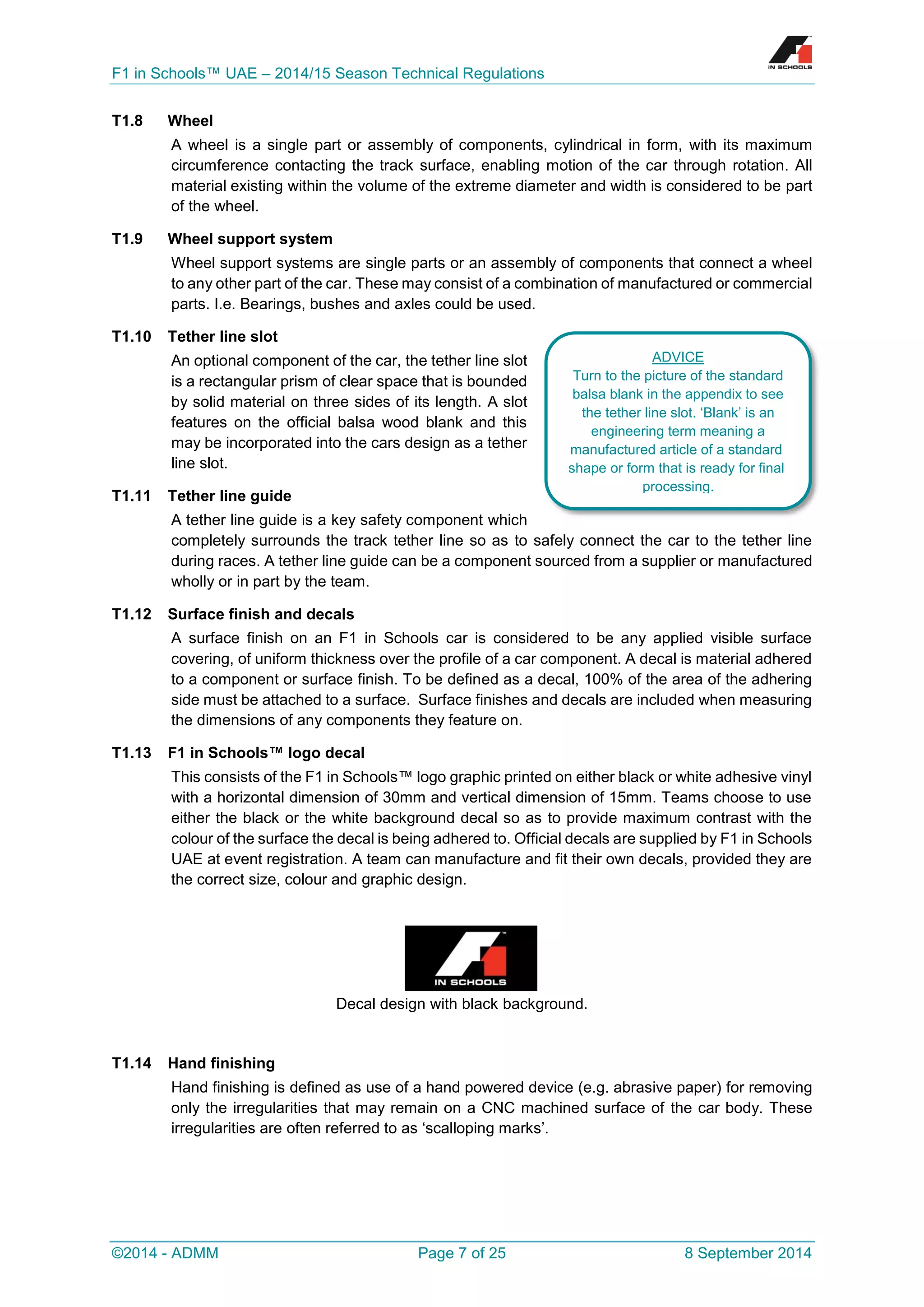 F1 in Schools™ UAE – 2014/15 Season Technical Regulations 
©2014 - ADMM Page 7 of 25 8 September 2014 
T1.8 Wheel 
A wheel is a single part or assembly of components, cylindrical in form, with its maximum circumference contacting the track surface, enabling motion of the car through rotation. All material existing within the volume of the extreme diameter and width is considered to be part of the wheel. 
T1.9 Wheel support system 
Wheel support systems are single parts or an assembly of components that connect a wheel to any other part of the car. These may consist of a combination of manufactured or commercial parts. I.e. Bearings, bushes and axles could be used. 
T1.10 Tether line slot 
An optional component of the car, the tether line slot is a rectangular prism of clear space that is bounded by solid material on three sides of its length. A slot features on the official balsa wood blank and this may be incorporated into the cars design as a tether line slot. 
T1.11 Tether line guide 
A tether line guide is a key safety component which completely surrounds the track tether line so as to safely connect the car to the tether line during races. A tether line guide can be a component sourced from a supplier or manufactured wholly or in part by the team. 
T1.12 Surface finish and decals 
A surface finish on an F1 in Schools car is considered to be any applied visible surface covering, of uniform thickness over the profile of a car component. A decal is material adhered to a component or surface finish. To be defined as a decal, 100% of the area of the adhering side must be attached to a surface. Surface finishes and decals are included when measuring the dimensions of any components they feature on. 
T1.13 F1 in Schools™ logo decal 
This consists of the F1 in Schools™ logo graphic printed on either black or white adhesive vinyl with a horizontal dimension of 30mm and vertical dimension of 15mm. Teams choose to use either the black or the white background decal so as to provide maximum contrast with the colour of the surface the decal is being adhered to. Official decals are supplied by F1 in Schools UAE at event registration. A team can manufacture and fit their own decals, provided they are the correct size, colour and graphic design. 
Decal design with black background. 
T1.14 Hand finishing 
Hand finishing is defined as use of a hand powered device (e.g. abrasive paper) for removing only the irregularities that may remain on a CNC machined surface of the car body. These irregularities are often referred to as ‘scalloping marks’. 
ADVICE 
Turn to the picture of the standard balsa blank in the appendix to see the tether line slot. ‘Blank’ is an engineering term meaning a manufactured article of a standard shape or form that is ready for final processing.  