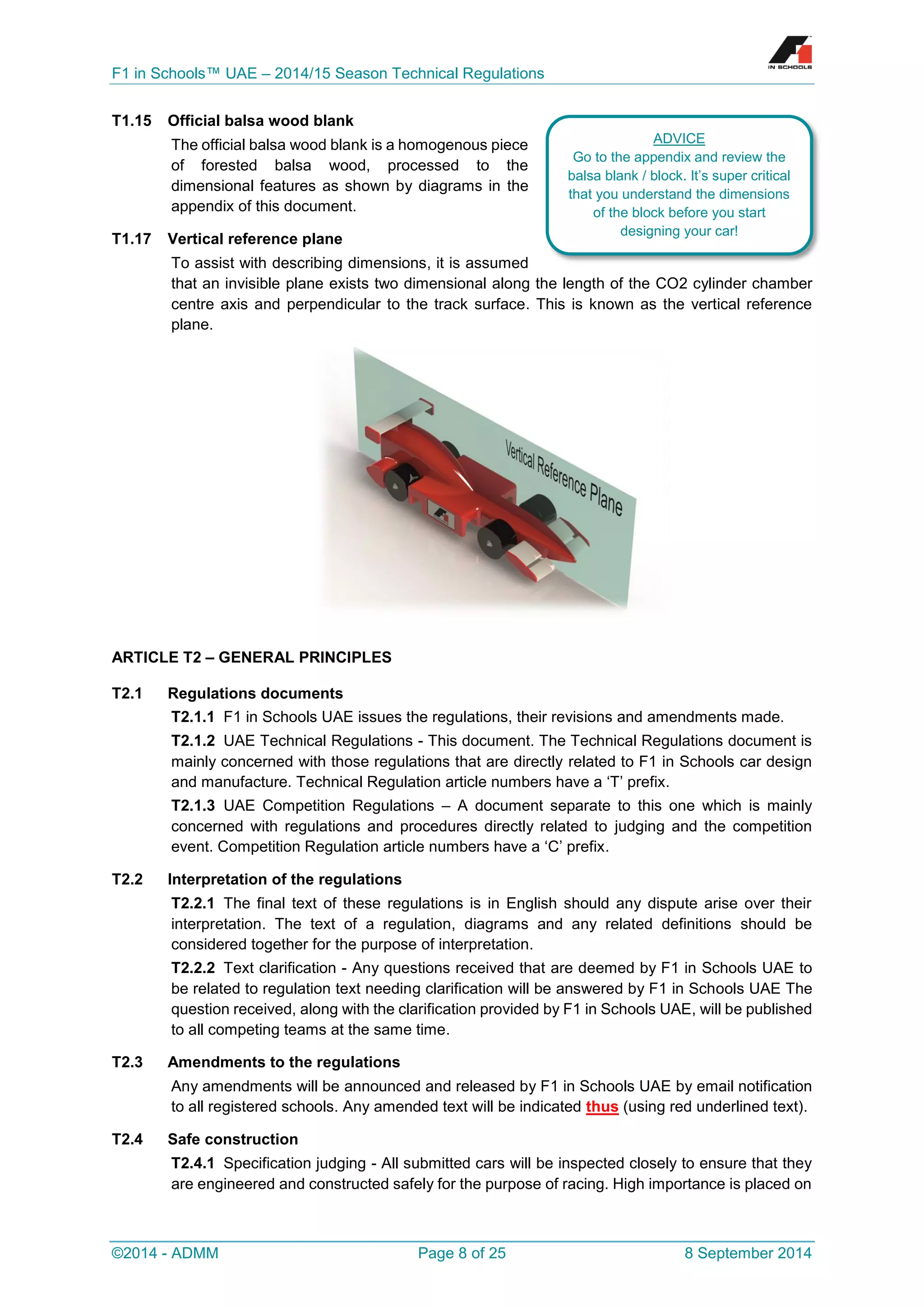 F1 in Schools™ UAE – 2014/15 Season Technical Regulations 
©2014 - ADMM Page 8 of 25 8 September 2014 
T1.15 Official balsa wood blank 
The official balsa wood blank is a homogenous piece of forested balsa wood, processed to the dimensional features as shown by diagrams in the appendix of this document. 
T1.17 Vertical reference plane 
To assist with describing dimensions, it is assumed that an invisible plane exists two dimensional along the length of the CO2 cylinder chamber centre axis and perpendicular to the track surface. This is known as the vertical reference plane. 
ARTICLE T2 – GENERAL PRINCIPLES 
T2.1 Regulations documents 
T2.1.1 F1 in Schools UAE issues the regulations, their revisions and amendments made. 
T2.1.2 UAE Technical Regulations - This document. The Technical Regulations document is mainly concerned with those regulations that are directly related to F1 in Schools car design and manufacture. Technical Regulation article numbers have a ‘T’ prefix. 
T2.1.3 UAE Competition Regulations – A document separate to this one which is mainly concerned with regulations and procedures directly related to judging and the competition event. Competition Regulation article numbers have a ‘C’ prefix. 
T2.2 Interpretation of the regulations 
T2.2.1 The final text of these regulations is in English should any dispute arise over their interpretation. The text of a regulation, diagrams and any related definitions should be considered together for the purpose of interpretation. 
T2.2.2 Text clarification - Any questions received that are deemed by F1 in Schools UAE to be related to regulation text needing clarification will be answered by F1 in Schools UAE The question received, along with the clarification provided by F1 in Schools UAE, will be published to all competing teams at the same time. 
T2.3 Amendments to the regulations 
Any amendments will be announced and released by F1 in Schools UAE by email notification to all registered schools. Any amended text will be indicated thus (using red underlined text). 
T2.4 Safe construction 
T2.4.1 Specification judging - All submitted cars will be inspected closely to ensure that they are engineered and constructed safely for the purpose of racing. High importance is placed on 
ADVICE 
Go to the appendix and review the balsa blank / block. It’s super critical that you understand the dimensions of the block before you start designing your car!  
