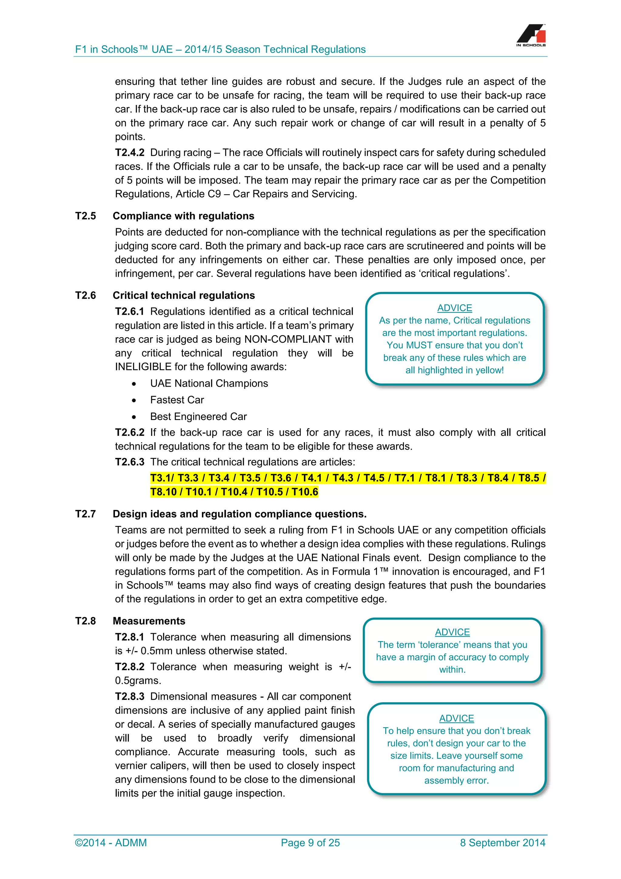 F1 in Schools™ UAE – 2014/15 Season Technical Regulations 
©2014 - ADMM Page 9 of 25 8 September 2014 
ensuring that tether line guides are robust and secure. If the Judges rule an aspect of the primary race car to be unsafe for racing, the team will be required to use their back-up race car. If the back-up race car is also ruled to be unsafe, repairs / modifications can be carried out on the primary race car. Any such repair work or change of car will result in a penalty of 5 points. 
T2.4.2 During racing – The race Officials will routinely inspect cars for safety during scheduled races. If the Officials rule a car to be unsafe, the back-up race car will be used and a penalty of 5 points will be imposed. The team may repair the primary race car as per the Competition Regulations, Article C9 – Car Repairs and Servicing. 
T2.5 Compliance with regulations 
Points are deducted for non-compliance with the technical regulations as per the specification judging score card. Both the primary and back-up race cars are scrutineered and points will be deducted for any infringements on either car. These penalties are only imposed once, per infringement, per car. Several regulations have been identified as ‘critical regulations’. 
T2.6 Critical technical regulations 
T2.6.1 Regulations identified as a critical technical regulation are listed in this article. If a team’s primary race car is judged as being NON-COMPLIANT with any critical technical regulation they will be INELIGIBLE for the following awards: 
 UAE National Champions 
 Fastest Car 
 Best Engineered Car 
T2.6.2 If the back-up race car is used for any races, it must also comply with all critical technical regulations for the team to be eligible for these awards. 
T2.6.3 The critical technical regulations are articles: T3.1/ T3.3 / T3.4 / T3.5 / T3.6 / T4.1 / T4.3 / T4.5 / T7.1 / T8.1 / T8.3 / T8.4 / T8.5 / T8.10 / T10.1 / T10.4 / T10.5 / T10.6 
T2.7 Design ideas and regulation compliance questions. 
Teams are not permitted to seek a ruling from F1 in Schools UAE or any competition officials or judges before the event as to whether a design idea complies with these regulations. Rulings will only be made by the Judges at the UAE National Finals event. Design compliance to the regulations forms part of the competition. As in Formula 1™ innovation is encouraged, and F1 in Schools™ teams may also find ways of creating design features that push the boundaries of the regulations in order to get an extra competitive edge. 
T2.8 Measurements 
T2.8.1 Tolerance when measuring all dimensions is +/- 0.5mm unless otherwise stated. 
T2.8.2 Tolerance when measuring weight is +/- 0.5grams. 
T2.8.3 Dimensional measures - All car component dimensions are inclusive of any applied paint finish or decal. A series of specially manufactured gauges will be used to broadly verify dimensional compliance. Accurate measuring tools, such as vernier calipers, will then be used to closely inspect any dimensions found to be close to the dimensional limits per the initial gauge inspection. 
ADVICE 
As per the name, Critical regulations are the most important regulations. You MUST ensure that you don’t break any of these rules which are all highlighted in yellow! 
ADVICE 
To help ensure that you don’t break rules, don’t design your car to the size limits. Leave yourself some room for manufacturing and assembly error. 
ADVICE 
The term ‘tolerance’ means that you have a margin of accuracy to comply within.  