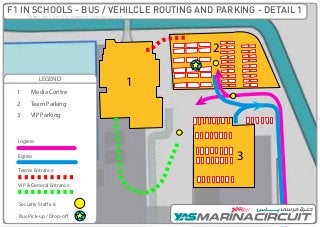 1
2
3
LEGEND
Ingress
Egress
Security Staff x 6
Bus Pick-up / Drop-off
1
2
3
4
Team Parking
Media Centre
VIP Parking
General Parking
Teams Entrance
VIP & General Entrance
ADMM / OPS / TRAFFIC & TRANSPORT / f1INSCHOOLS / V.01
F1 IN SCHOOLS - BUS / VEHILCLE ROUTING AND PARKING - DETAIL 1
 