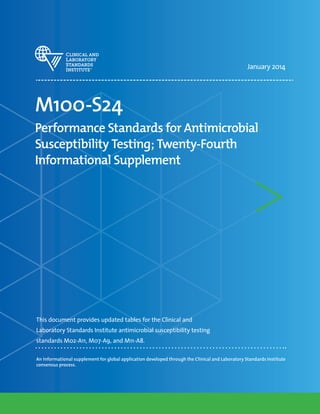 January 2014
M100-S24
Performance Standards for Antimicrobial
Susceptibility Testing; Twenty-Fourth
Informational Supplement
This document provides updated tables for the Clinical and
Laboratory Standards Institute antimicrobial susceptibility testing
standards M02-A11, M07-A9, and M11-A8.
An informational supplement for global application developed through the Clinical and Laboratory Standards Institute
consensus process.
 