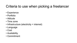 Criteria to use when picking a freelancer
• Experience
• Portfolio
• Attitude
• Time zone
• Infrastructure (electricity + internet)
• Language
• Cost
• Availability
• Commitment
 