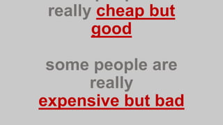 really cheap but
good
some people are
really
expensive but bad
 